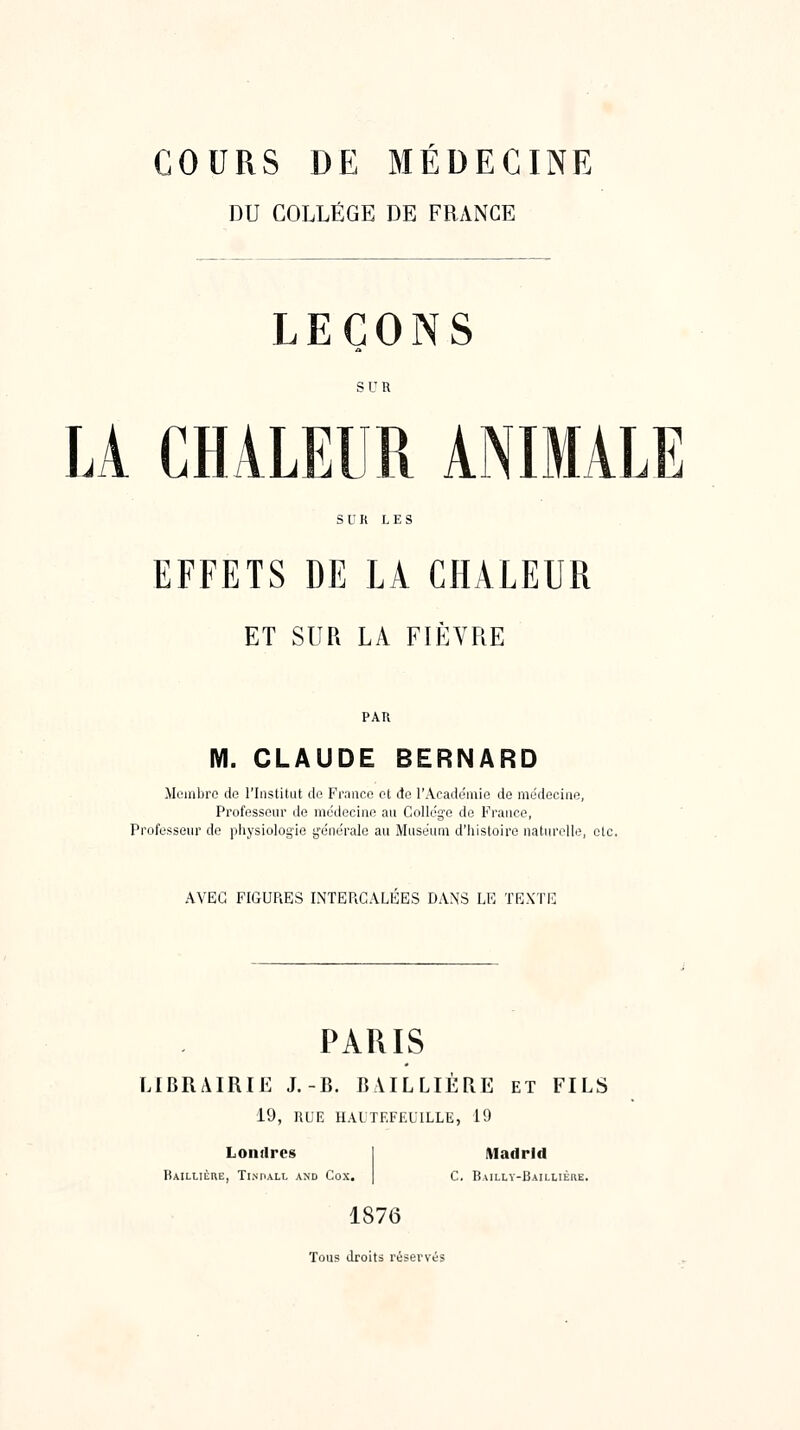 COURS DE MÉDECINE DU COLLEGE DE FRANCE LEÇONS LA CHALEUR ANIMALE EFFETS DE LA CHALEUR ET SUR LA FIEVRE PAR M. CLAUDE BERNARD Membre do l'Institut de Franco et de l'Académie de me'decine, Professeur de médecine au Collège de France, Professeur do physiolog-ie générale au Muséum d'histoire naturelle, etc. AVEC FIGURES INTERCALEES DANS LE TEXTE PARIS LIBRAIRIE J.-B. BULLIERE et FILS 19, RUE HALTF.FfXILLE, 19 Londres Kaillière, Tinpall and Cox, Madrid C. Bailly-Baillière. 1876 Tous droits réservés