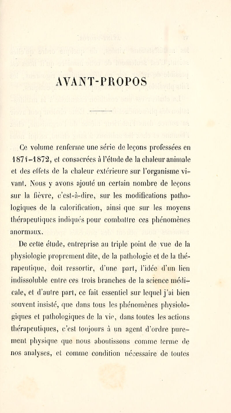 AVANT-PROPOS Ce volume renferme une série de leçons professées en 187^-1872, et consacrées à l'élude de la chalem^ animale et des effets de la chaleur extérieure sur l'organisme vi- vant. Nous y avons ajouté un certain nombre de leçons sur la fièvre, c'est-à-dire, sur les modifications patho- logiques de la calorification, ainsi que sur les moyens thérapeutiques indiqués pour combattre ces phénomènes anormaux. De cette étude, entreprise au triple point de vue de la physiologie proprement dite, de la pathologie et de la thé- rapeutique, doit ressortir, d'une part, l'idée d'un lien indissoluble entre ces trois branches de la science nfiédi- cale, et d'autre part, ce fait essentiel sur lequel j'ai bien souvent insisté, que dans tous les phénomènes physiolo^ giques et pathologiques de la vie, dans toutes les actions thérapeutiques, c'est toujours à un agent d'ordre pure- ment physique que nous aboutissons comme terme de nos analyses, et comme condition nécessaire de toutes