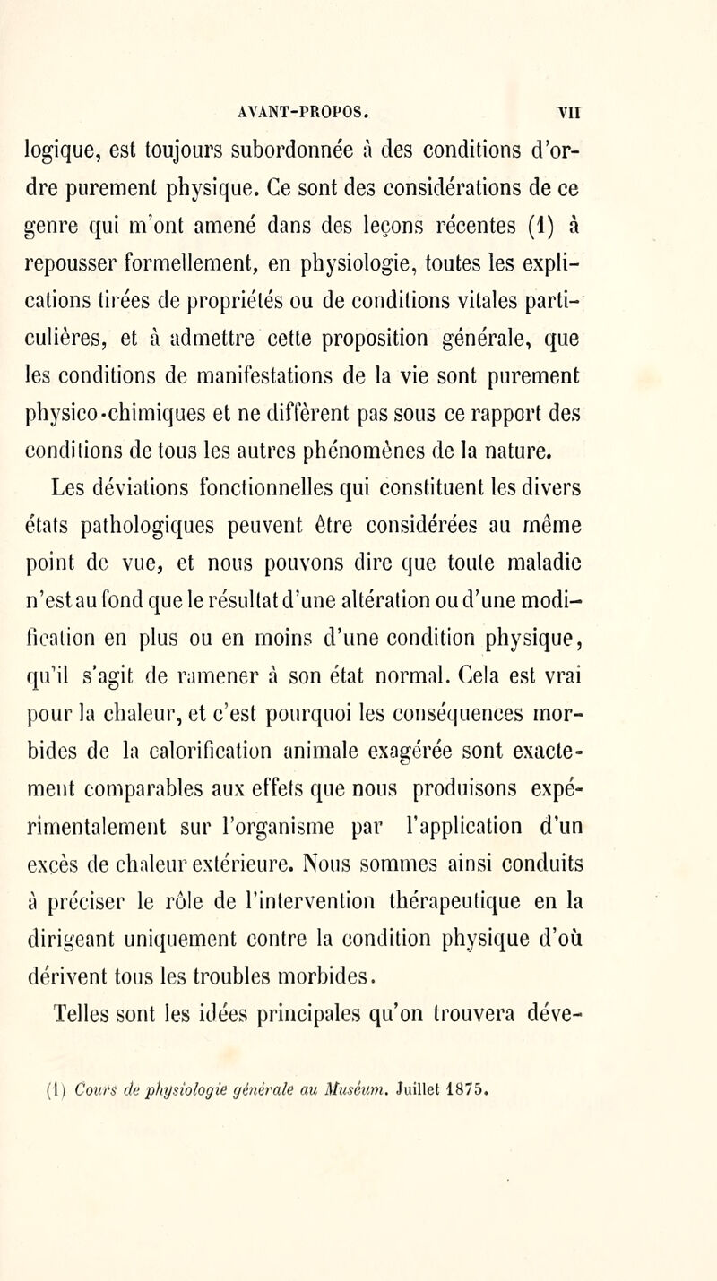 logique, est toujours subordonnée à des conditions d'or- dre purement physique. Ce sont des considérations de ce genre qui m'ont amené dans des leçons récentes (1) à repousser formellement, en physiologie, toutes les expli- cations tirées de propriétés ou de conditions vitales parti- culières, et à admettre cette proposition générale, que les conditions de manifestations de la vie sont purement physico-chimiques et ne diffèrent pas sous ce rapport des condilions de tous les autres phénomènes de la nature. Les déviations fonctionnelles qui constituent les divers états pathologiques peuvent être considérées au même point de vue, et nous pouvons dire que toule maladie n'est au fond que le résultat d'une altération ou d'une modi- fication en plus ou en moins d'une condition physique, qu'il s'agit de ramener à son état normal. Cela est vrai pour la chaleur, et c'est pourquoi les conséquences mor- bides de la calorification animale exagérée sont exacte- ment comparables aux effets que nous produisons expé- rimentalement sur l'organisme par l'application d'un excès de chaleur extérieure. Nous sommes ainsi conduits à préciser le rôle de l'intervention thérapeutique en la dirigeant uniquement contre la condition physique d'où dérivent tous les troubles morbides. Telles sont les idées principales qu'on trouvera déve- (1) Cours de physiologie générale au Muséum. Juillet 1875.