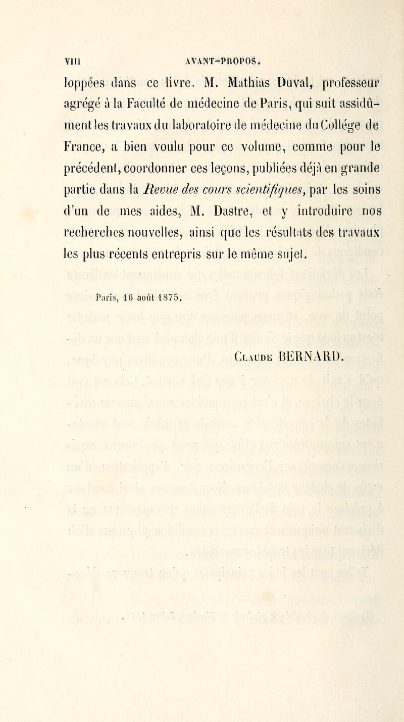 loppées dans ce livre. M. Mathias Du val, professeur agrégé à la Faculté de médecine de Paris, qui suit assidû- oientles travaux du laboratoire de médecine du Collège de France, a bien voulu pour ce volume, comme pour le précédent, coordonner ces leçons, publiées déjà en grande partie dans la Revue des cours scientifiques, par les soins d'un de mes aides, M. Dastre, et y introduire nos recherches nouvelles, ainsi que les résultats des travaux les plus récents entrepris sur le même sujet. Paris, 16 août 1875. O-AUDii BERNARD.