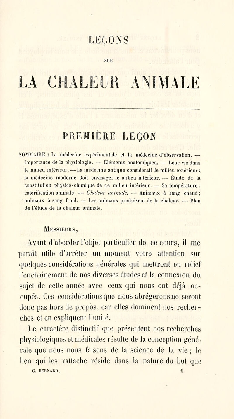 LEÇONS SUR LA CHALEUR AMMALE PREMIÈRE LEÇON SOMMAIRE : La médecine expérimentale et la médecine d'observation. — Importance de la pliysiologie. — Éléments anatomiques. — Leur vie dans le milieu intérieur. — La médecine antique considérait le milieu extérieur ; la médecine moderne doit envisager le milieu intérieur. — Étude de la constitution pliysico-cliimiqiie de ce milieu intérieur. — Sa température; calorification animale. — Chaleur animale, ■— Animaux à sang chaud; animaux à sang froid. — Les animaux produisent de la chaleur. — Plan de l'étude de la chaleur animale. Messieurs, Avant d'aborder l'objet particulier de ce cours, il me •paraît utile d'arrêter un moment votre attention sur (pielfjues considérations générales qui mettront en relief l'enchaînement de nos diverses études et la connexion du sujet de cette année avec ceux qui nous ont déjà oc- cupés. Ces considérations que nous abrégerons ne seront donc pas hors de propos, car elles dominent nos recher- ches et en expliquent Tunité. Le caractère distinctif que présentent nos recherches physiologiques et médicales résulte de la conception géné- rale que nous nous faisons de la science de la vie ; le lien qui les ratlache réside dans la nature du but que