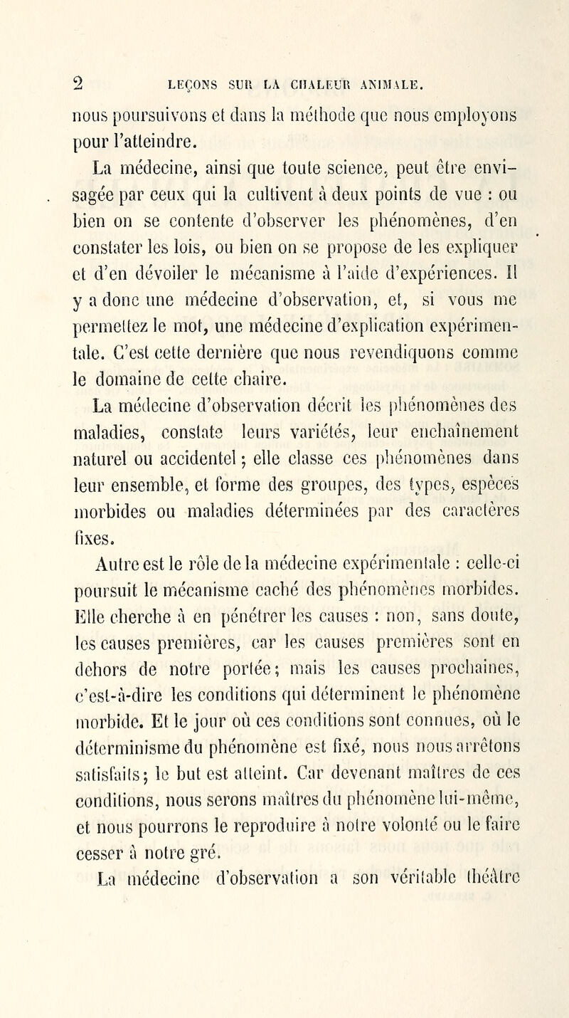 nous poursuivons et dans la méthode que nous employons pour l'atleindre. La médecine, ainsi que toute science, peut être envi- sagée par ceux qui la cultivent à deux points de vue : ou bien on se contente d'observer les phénomènes, d'en constater les lois, ou bien on se propose de les expliquer et d'en dévoiler le mécanisme à l'aide d'expériences. Il y a donc une médecine d'observation, et, si vous me permettez le mot, une médecine d'explication expérimen- tale. C'est cette dernière que nous revendiquons comme le domaine de cette chaire. La médecine d'observation décrit les phénomènes des maladies, constate leurs variétés, leur enchaînement naturel ou accidentel ; elle classe ces phénomènes dans leur ensemble, et forme des groupes, des types, espèces morbides ou maladies déterminées par des caractères fixes. Autre est le rôle de la médecine expérimentale : celle-ci poursuit le mécanisme caché des phénomènes morbides. Elle cherche à en pénétrer les causes : non, sans doute, les causes premières, car les causes premières sont en dehors de notre portée; mais les causes prochaines, c'est-à-dire les conditions qui déterminent le phénomène morbide. Et le jour où ces conditions sont connues, où le déterminisme du phénomène est fixé, nous nous arrêtons satisfaits; le but est atteint. Car devenant maîtres de ces conditions, nous serons maîtres du phénomène lui-même, et nous pourrons le reproduire à notre volonté ou le faire cesser à notre gré. La médecine d'observation a son véritable théâtre