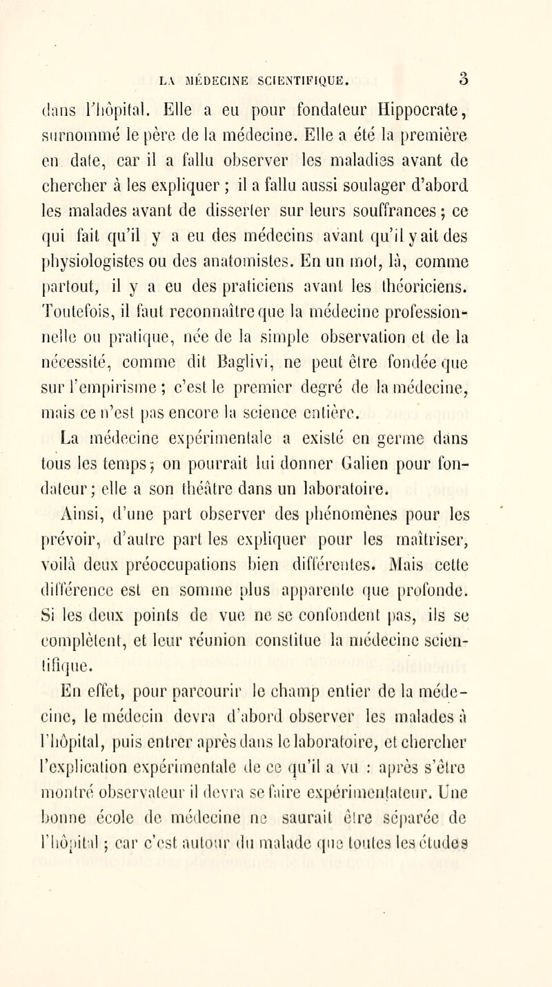 L\ MÉDECINE SClENTIFîQUE. O dans riiôpital. Elle a eu pour fondateur Hippocrate, surnommé le père de la médecine. Elle a été la première en date, car il a fallu observer les maladies avant de chercher à les expliquer ; il a fallu aussi soulager d'abord, les malades avant de disserler sur leurs souffrances ; ce qui fait qu'il y a eu des médecins avant qu'il y ait des physiologistes ou des anatomistes. En un mol, là, comme partout, il y a eu des praticiens avant les théoriciens. Toutefois, il faut reconnaître que la médecine profession^ nellc ou pratique, née de la simple observation et de la nécessité, comme dit Baglivi, ne peut être fondée que sur l'empirisme ; c'est le premier degré de la médecine, mais ce n'est pas encore la science entière. La médecine expérimentale a existé en germe dans tous les temps j on pourrait lui donner Galien pour fon- dateur; elle a son théâtre dans un laboratoire. Ainsi, d'une part observer des phénomènes pour les prévoir, d'autre part les expliquer pour les maîtriser, voilà deux préoccupations bien diflerentes. Mais cette différence est en somme plus apparente que profonde. Si les deux points de vue ne se confondent |)as, ils se complètent, et leur réunion constitue la médecine scien- tifique. En effet, pour parcourir le champ entier de la méde- cine, le médecin devra d'abord observer les malades à riiôpital, puis entrer après dans le laboratoire, et chercher l'explication expérimentale de ce qu'il a vu : a[)rè3 s'élro montré observateur il devra se faire expérimentateur. Une bonne école de médecine ne saurait elre sé|)arée de riiôiiittl ; car c'est autour du malade que toutes les études