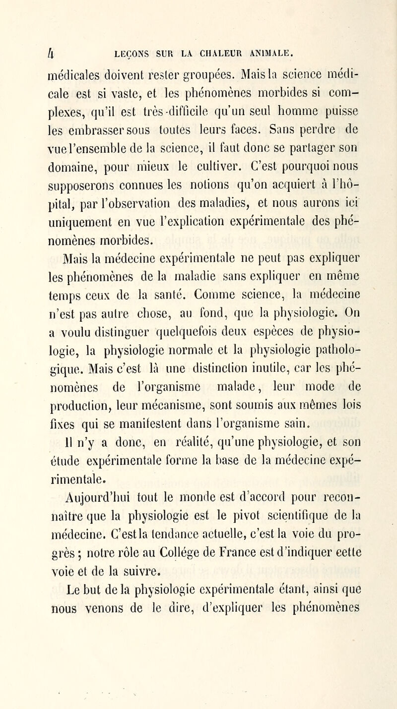 médicales doivent rester groupées. Mais la science médi- cale est si vaste, et les phénomènes morbides si com- plexes, qu'il est très-difficile qu'un seul homme puisse les embrasser sous toutes leurs faces. Sans perdre de vue l'ensemble de la science, il faut donc se partager son domaine, pour mieux le cultiver. C'est pourquoi nous supposerons connues les notions qu'on acquiert à l'hô- pital, par l'observation des maladies, et nous aurons ici uniquement en vue l'explication expérimentale des phé- nomènes morbides. Mais la médecine expérimentale ne peut pas expliquer les phénomènes de la maladie sans expliquer en même temps ceux de la santé. Comme science, la médecine n'est pas autre chose, au fond, que la physiologie. On a voulu distinguer quelquefois deux espèces de physio- logie, la physiologie normale et la physiologie patholo- gique. Mais c'est là une distinction inutile, car les phé- nomènes de l'organisme malade, leur mode de production, leur mécanisme, sont soumis aux mêmes lois fixes qui se manifestent dans l'organisme sain. il n'y a donc, en réalité, qu'une physiologie, et son étude expérimentale forme la base de la médecine expé- rimentale. Aujourd'hui tout le monde est d'accord pour recon- naître que la physiologie est le pivot scientifique de la médecine. C'est la tendance actuelle, c'est la voie du pro- grès ; notre rôle au Collège de France est d'indiquer cette voie et de la suivre. Le but de la physiologie expérimentale étant, ainsi que nous venons de le dire, d'expliquer les phénomènes