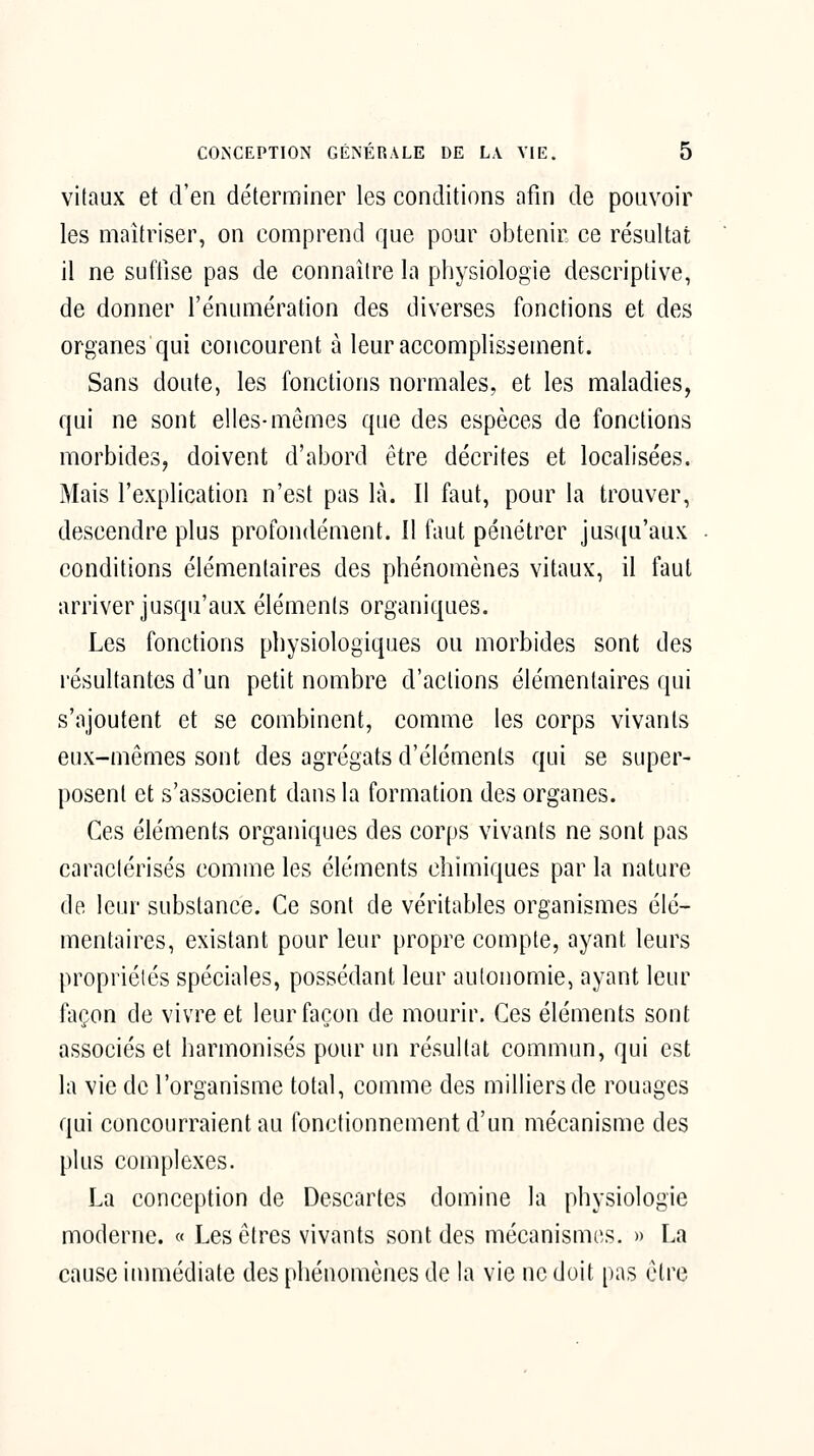 vitaux et d'en déterminer les conditions afin de pouvoir les maîtriser, on comprend que pour obtenir ce résultat il ne suffise pas de connaître la physiologie descriptive, de donner l'énumération des diverses fonctions et des organes qui concourent à leur accomplissement. Sans doute, les fonctions normales, et les maladies, qui ne sont elles-mêmes que des espèces de fonctions morbides, doivent d'abord être décrites et localisées. Mais l'explication n'est pas là. Il faut, pour la trouver, descendre plus profondément. Il faut pénétrer jus([u'aux conditions élémentaires des phénomènes vitaux, il faut arriver jusqu'aux éléments organiques. Les foncfions physiologiques ou morbides sont des résultantes d'un petit nombre d'actions élémentaires qui s'ajoutent et se combinent, comme les corps vivants eux-mêmes sont des agrégats d'éléments qui se super- posent et s'associent dans la formation des organes. Ces éléments organiques des corps vivants ne sont pas caractérisés comme les éléments chimiques par la nature de leur substance. Ce sont de véritables organismes élé- mentaires, existant pour leur propre compte, ayant leurs propriétés spéciales, possédant leur autonomie, ayant leur façon de vivre et leur façon de mourir. Ces éléments sont associés et harmonisés pour un résultat commun, qui est la vie de l'organisme total, comme des milliers de rouages qui concourraient au fonctionnement d'un mécanisme des plus complexes. La conception de Descartes domine la physiologie moderne. « Les êtres vivants sont des mécanismes. » La cause inmiédiate des phénomènes de la vie ne doit pas être