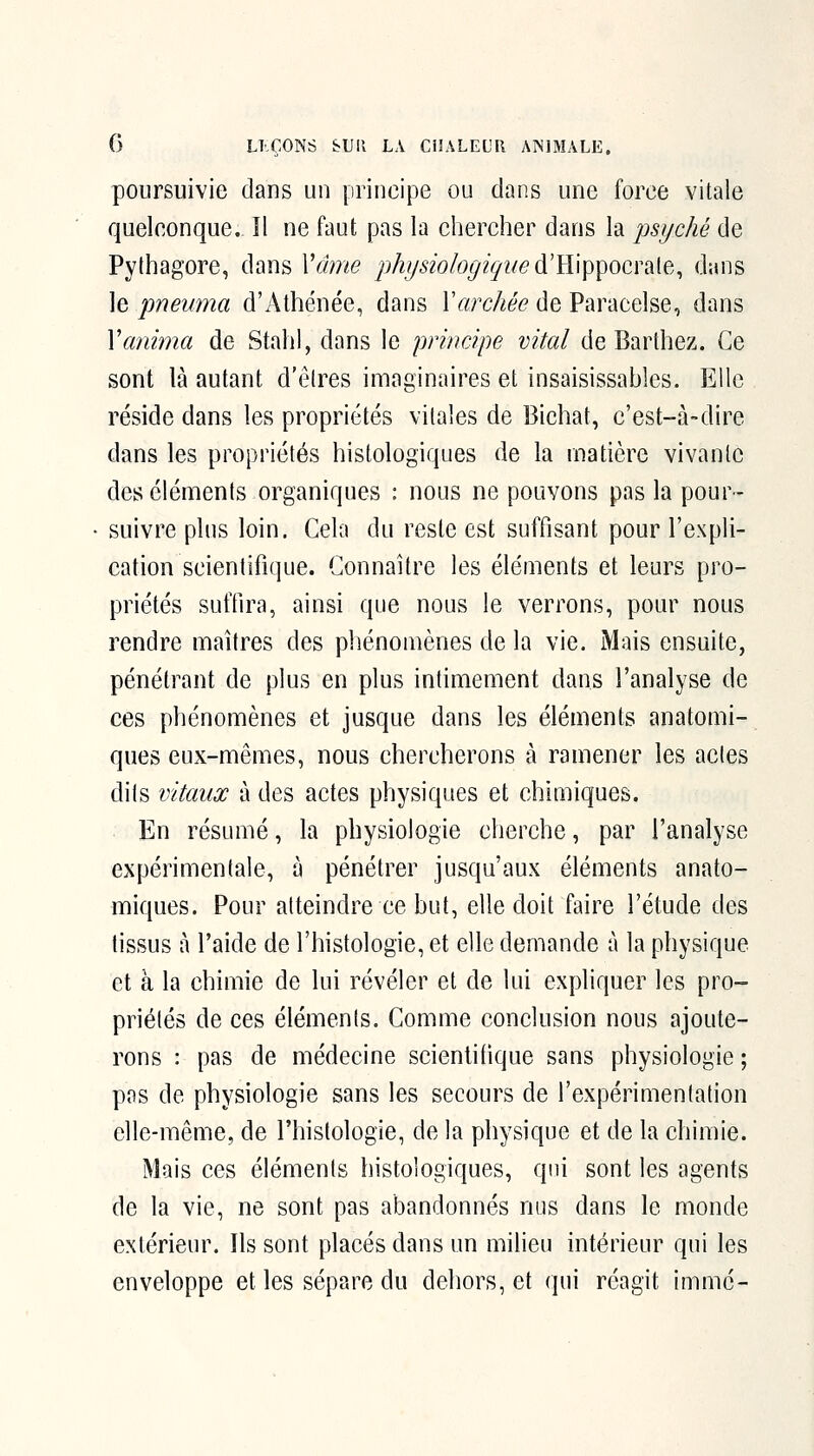 poursuivie dans un principe ou dans une force vitale quelconque. îl ne faut pas la chercher dans la psyché de Pythagore, dans Vfhne physiologiquedi\\^\\i'^ocï^[e., dans ]e pneuma d'Athénée, dans Varchée de Paracelse, dans Vanima de Stahl, dans le principe vital de Barthez. Ce sont là autant d'êlres imaginaires et insaisissables. Elle réside dans les propriétés vitales de Bichat, c'est-à-dire dans les propriétés histologiques de la matière vivante des éléments organiques : nous ne pouvons pas la pour- suivre plus loin. Cela du reste est suffisant pour l'expli- cation scientifique. Connaître les éléments et leurs pro- priétés suffira, ainsi que nous le verrons, pour nous rendre maîtres des phénomènes de la vie. Mais ensuite, pénétrant de plus en plus intimement dans l'analyse de ces phénomènes et jusque dans les éléments anatomi- ques eux-mêmes, nous chercherons à ramener les actes dits vitaux à des actes physiques et chimiques. En résumé, la physiologie cherche, par l'analyse expérimentale, à pénétrer jusqu'aux éléments anato- miques. Pour atteindre ce but, elle doit faire l'étude des tissus à l'aide de l'histologie, et elle demande à la physique et à la chimie de lui révéler et de lui expliquer les pro- priétés de ces éléments. Comme conclusion nous ajoute- rons : pas de médecine scientifique sans physiologie ; pas de physiologie sans les secours de l'expérimentation elle-même, de l'histologie, de la physique et de la chimie. Mais ces éléments histologiques, qui sont les agents de la vie, ne sont pas abandonnés nus dans le monde extérieur. Ils sont placés dans un milieu intérieur qui les enveloppe et les sépare du dehors, et qui réagit immé-