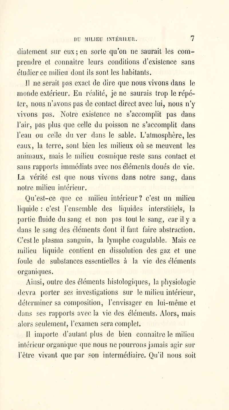 diatement sur eux ; en sorte qu'on ne saurait les com- prendre et connaître leurs conditions d'existence sans étudier ce milieu dont ils sont les habitants. Il ne serait pas exact de dire que nous vivons dans le monde extérieur. En réalité, je ne saurais trop le répé- ter, nous n'avons pas de contact direct avec lui, nous n'y vivons pas. Notre existence ne s'accomplit pas dans l'air, pas plus que celle du poisson ne s'accomplit dans l'eau ou celle du ver dans le sable. L'atmostihcre, les eaux, la terre, sont bien les milieux où se meuvent les animaux, mais le milieu cosmique reste sans contact et sans rapports immédiats avec nos éléments doués de vie. La vérité est que nous vivons dans notre sang, dans notre milieu intérieur. Qu'est-ce que ce milieu intérieur? c'est un milieu liquide : c'est l'ensemble des liquides interstitiels, la partie fluide du sang et non pns tout le sang, car il y a dans le sang des éléments dont il faut faire abstraction. C'est le plasma sanguin, la lymphe coagulalDle. Mais ce milieu liquide contient en dissolution des gaz et une foule de substances essentielles à la vie des éléments organiques. Ainsi, outre des éléments histologiques, la physiologie devra porter ses investigations sur le milieu intérieur, déterminer sa composition, l'envisager en lui-même et dans ses rapports avec la vie des éléments. Alors, mais alors seulement, l'examen sera complet. 11 importe d'autant plus de bien connaître le milieu intérieur organique que nous ne pourrons jamais agir sur l'être vivant que par son intermédiaire. Qu'il nous soit