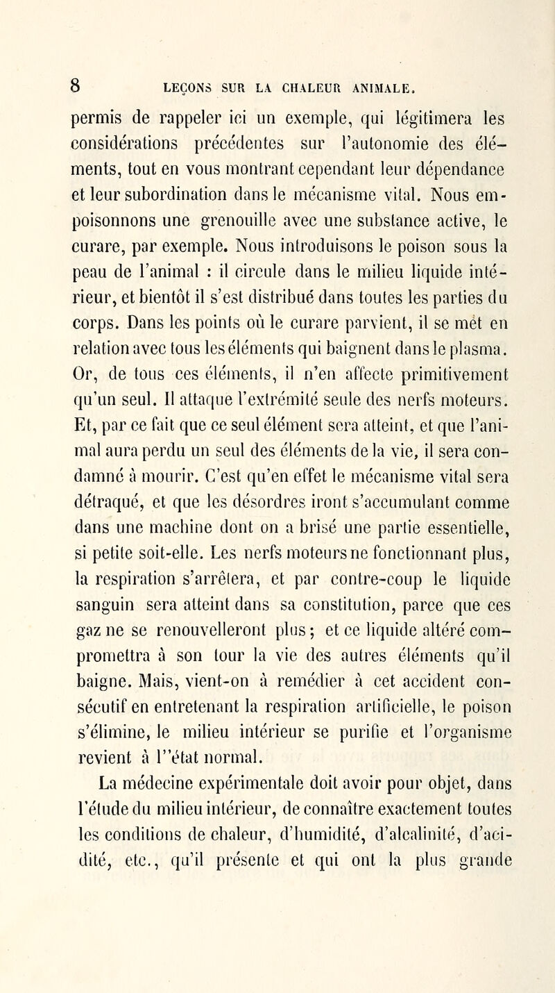 permis de rappeler ici un exemple, qui légitimera les considérations précédentes sur l'autonomie des élé- ments, tout en vous montrant cependant leur dépendance et leur subordination dans le mécanisme vital. Nous em- poisonnons une grenouille avec une substance active, le curare, par exemple. Nous introduisons le poison sous la peau de l'animal : il circule dans le milieu liquide inté- rieur, et bientôt il s'est distribué dans toutes les parties du corps. Dans les points où le curare parvient, il se met en relation avec tous les éléments qui baignent dans le plasma. Or, de tous ces éléments, il n'en affecte primitivement qu'un seul. Il attaque l'extrémité seule des nerfs moteurs. Et, par ce fait que ce seul élément sera atteint, et que l'ani- mal aura perdu un seul des éléments de la vie, il sera con- damné à mourir. C'est qu'en effet le mécanisme vital sera détraqué, et que les désordres iront s'accumulant comme dans une machine dont on a brisé une partie essentielle, si petite soit-elle. Les nerfs moteurs ne fonctionnant plus, la respiration s'arrêtera, et par contre-coup le liquide sanguin sera atteint dans sa constitution, parce que ces gaz ne se renouvelleront plus ; et ce liquide altéré com- promettra à son tour la vie des autres éléments qu'il baigne. Mais, vient-on à remédier à cet accident con- sécutif en entretenant la respiration artificielle, le poison s'élimine, le milieu intérieur se purifie et l'organisme revient à T'état normal. La médecine expérimentale doit avoir pour objet, dans l'étude du milieu intérieur, de connaître exactement toutes les conditions de chaleur, d'humidité, d'alcalinité, d'aci- dité, etc., qu'il présente et qui ont la plus grande