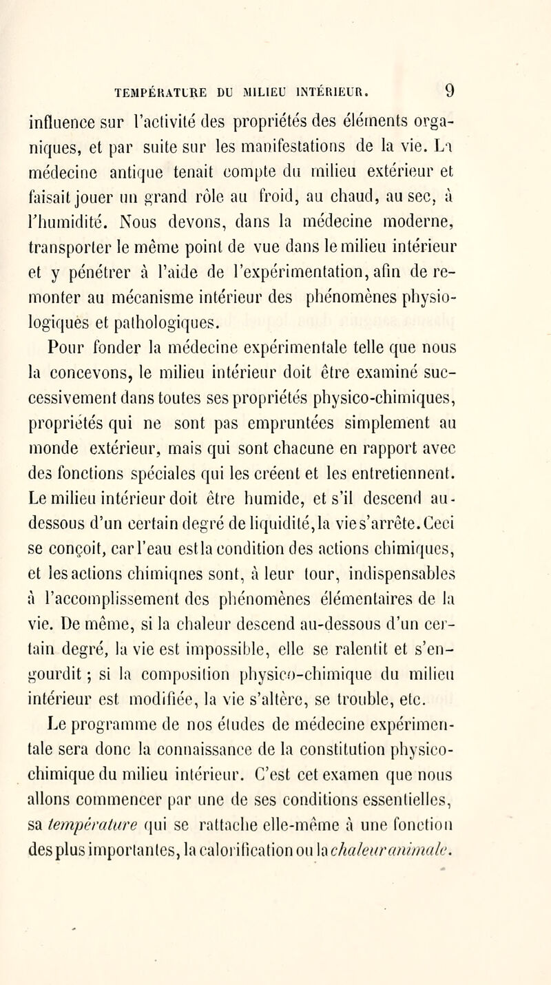 influence sur l'activité des propriétés des éléments orga- niques, et par suite sur les manifestations de la vie. La médecine antique tenait compte du milieu extérieur et faisait jouer un grand rôle au froid, au chaud, au sec, à riiumidité. Nous devons, dans la médecine moderne, transporter le même point de vue dans le milieu intérieur et y pénétrer à l'aide de l'expérimentation, afin de re- monter au mécanisme intérieur des phénomènes physio- logiques et pathologiques. Pour fonder la médecine expérimentale telle que nous la concevons, le milieu intérieur doit être examiné suc- cessivement dans toutes ses propriétés physico-chimiques, propriétés qui ne sont pas empruntées simplement au monde extérieur, mais qui sont chacune en rapport avec des fonctions spéciales qui les créent et les entretiennent. Le miheu intérieur doit être humide, et s'il descend au- dessous d'un certain degré de liquidité, la vie s'arrête. Ceci se conçoit, car l'eau est la condition des actions chimiques, et les actions chimiques sont, à leur tour, indispensables à l'accomplissement des phénomènes élémentaires de la vie. De même, si la chaleur descend au-dessous d'un cer- tain degré, la vie est impossible, elle se ralentit et s'en- gourdit ; si la composition physico-chimique du milieu intérieur est modifiée, la vie s'altère, se trouble, etc. Le programme de nos études de médecine expérimen- tale sera donc la connaissance de la constitution physico- chimique du milieu intérieur. C'est cet examen que nous allons commencer par une de ses conditions essentielles, sa température qui se rattache elle-même cà une fonction des plus importantes, la calorification ou la chakaraninudu.