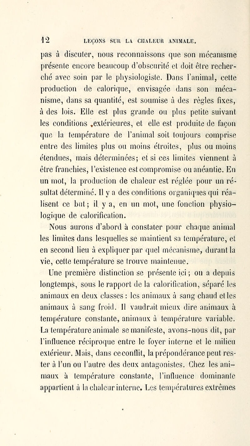 pas à discuter, nous reconnaissons que son mécanisme présente encore beaucoup d'obscurité et doit être recher- ché avec soin par le physiologiste. Dans l'animal, cette production de calorique, envisagée dans son méca- nisme, dans sa quantité, est soumise à des règles fixes, à des lois. Elle est plus grande ou plus petite suivant les conditions ,extérieures, et elle est produite de façon que la température de l'animal soit toujours comprise entre des limites plus ou moins étroites, plus ou moins étendues, mais déterminées; et si ces limites viennent à être franchies, l'existence est compromise ou anéantie. En un mot, la production de chaleur est réglée pour un ré- sultat déterminé. Il y a des conditions organiques qui réa- lisent ce but; il y a, en un mot, une fonction physio- logique de calorification. Nous aurons d'abord à constater pour chaque animal les limites dans lesquelles se maintient sa température, et en second lieu à expliquer par quel mécanisme, durant la vie, cette température se trouve maintenue. Une première distinction se présente ici ; on a depuis longtemps, sous le rapport de la calorification, séparé les animaux en deux classes : les animaux à sang chaud elles animaux à sang froid. Il vaudrait mieux dire animaux à température constante, animaux à température variable. La température aniuiale se manifeste, avons-nous dit, par l'influence réciproque entre le foyer interne et le milieu extérieur. Mais, dans ce conflit, la prépondérance peut res- ter à l'un ou l'autre des deux antagonistes. Chez les ani- maux à température constante, l'influence dominante appartient à la chaleur interne. Les températures extrêmes