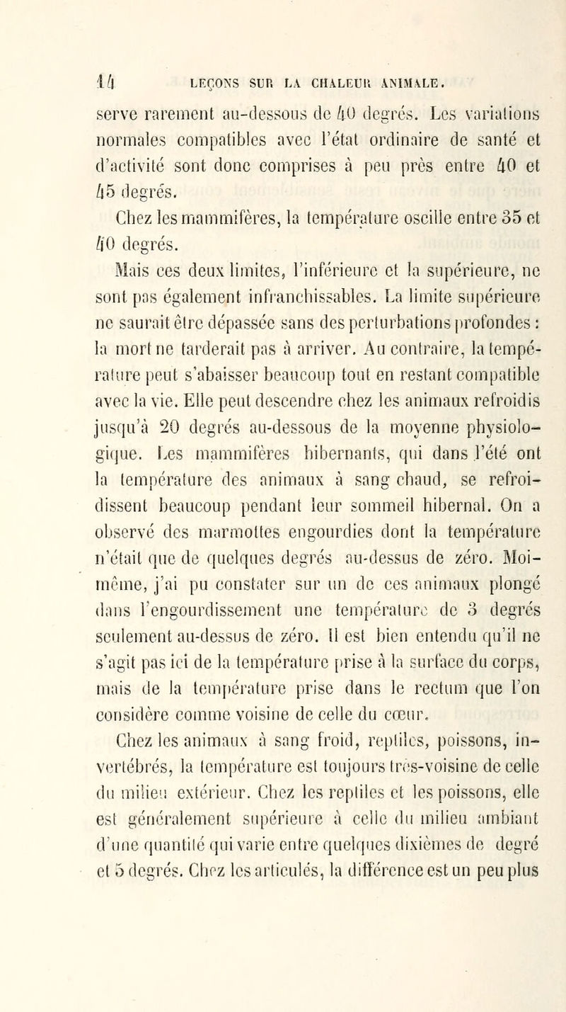 serve rarement au-dessous de /lO degrés. Les varialions normales compatibles avec l'étal ordinaire de santé et d'activité sont donc comprises à peu près entre 40 et Ù5 degrés. Chez les mammifères, la température oscille entre 35 et HO degrés. Mais ces deux limites, l'inférieure et la supérieure, ne sont pas également infranchissables. La limite supérieure ne saurait être dépassée sans des perturbations profondes : la mort ne tarderait pas à arriver. Au contraire, la tempé- ralure peut s'abaisser beaucoup tout en restant compatible avec la vie. Elle peut descendre chez les animaux refroidis jusqu'à 20 degrés au-dessous de la moyenne physiolo- gique. Les mammifères hibernants, qui dans l'été ont la température des aniniaux à sang chaud, se refroi- dissent beaucoup pendant leur sommeil hibernal. On a observé des marmottes engourdies dont la température n'était que de quelques degrés au-dessus de zéro. Moi- même, j'ai pu constater sur un de ces animaux plongé dans rengourdissement une température de o degrés seulement au-dessus de zéro. Il est bien entendu qu'il ne s'agit pas ici de la température [trise à la surface du corps, mais de la température prise dans le rectum que l'on considère comme voisine de celle du cœur. Chez les animaux à sang froid, replilcs, poissons, in- vertébrés, la tcFiipérature est toujours tres-voisine de celle du milieu extérieur. Chez les reptiles et les poissons, elle est généralement supérieure à celle du milieu ambiant d'une quantité qui varie entre quelques dixièmes de degré