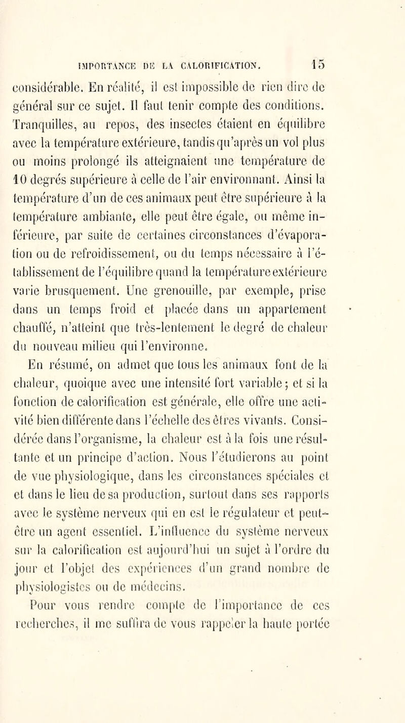 considérable. En réalité, il est impossible de rien dire de général sur ce sujet. Il faut tenir compte des conditions. Tranquilles, au repos, des insectes étaient en équilibre avec la température extérieure, tandis qu'après un vol plus ou moins prolongé ils atteignaient une température de 10 degrés supérieure à celle de l'air environnant. Ainsi lu température d'un de ces animaux peut être supérieure à la température ambiante, elle peut être égale, ou même in- férieure, par suite de certaines circonstances d'évapora- tion ou de refroidissement, ou du temps nécessaire à l'é- tablissement de l'équilibre quand la température extérieure varie brusquement. Une grenouille, par exemple, prise dans un temps froid et placée dans un appartement chauffé, n'atteint que très-lentement le degré de chaleur du nouveau milieu qui l'environne. En résumé, on admet que tous les animaux font de la chaleur, quoique avec une intensité fort variable ; et si la fonction de calorification est générale, elle offre une acti- vité bien différente dans l'échelle des êtres vivants. Consi- dérée dans l'organisme, la chaleur est à la fois une résul- tante et un principe d'action. Nous Tétudierons au point de vue physiologique, dans les circonstances spéciales et et dans le lieu de sa production, surtout dans ses ra[)porls avec le système nerveux qui en est le régulateur et peut- être un agent essentiel. L'inlluenee du système nerveux sur la calorification est aujourd'hui un sujet à l'ordre du jour et l'objet des expériences d'un grand nombre de physiologistes ou de médecins. Pour vous rendre compte de l'importance de ces recherches, il me suffira de vous rappeler la haute portée