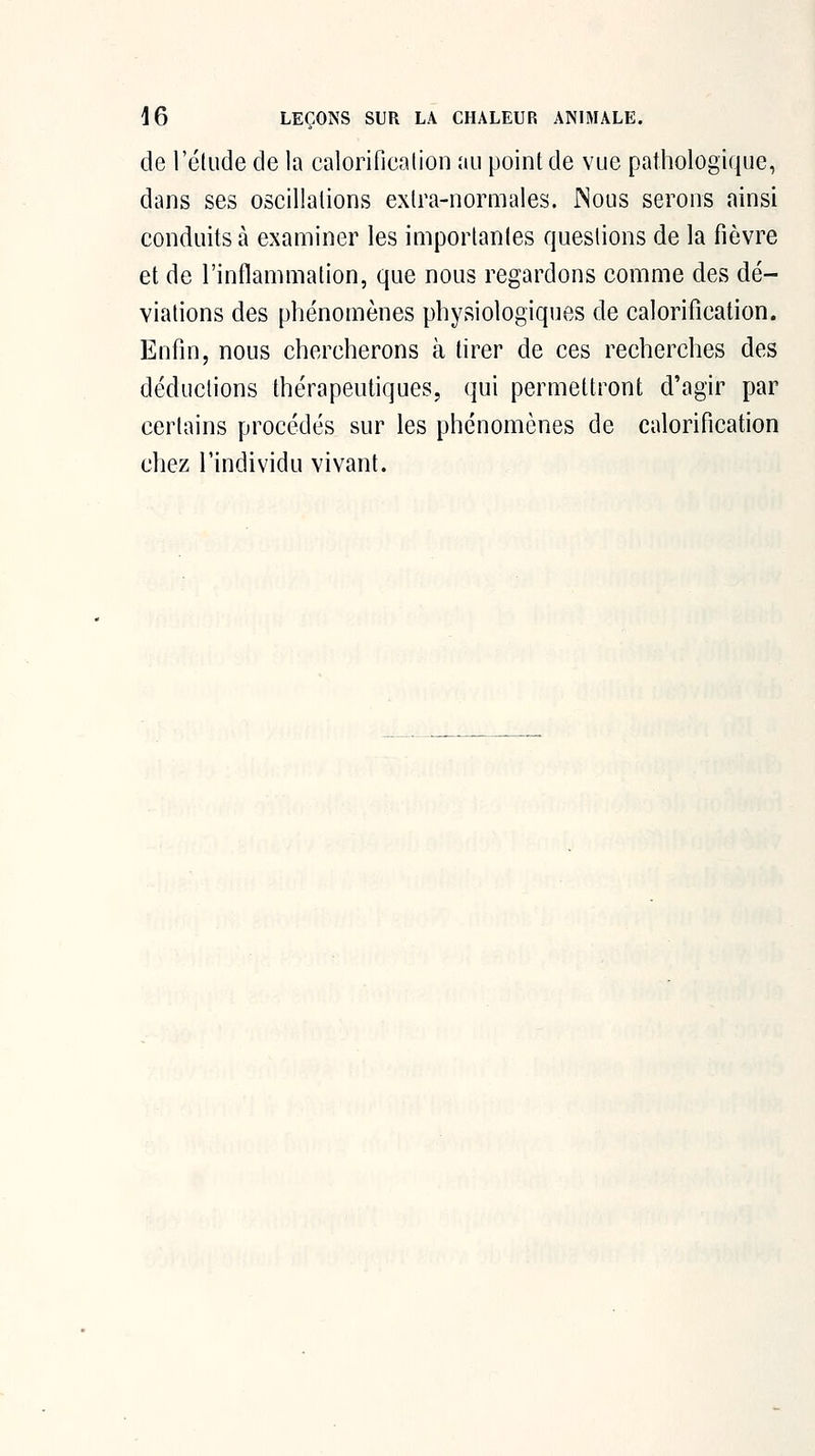 de l'élude de la calorificalion au point de vue pathologique, dans ses oscillations extra-normales. INous serons ainsi conduits à examiner les importantes questions de la fièvre et de l'inflammation, que nous regardons comme des dé- viations des phénomènes physiologiques de calorificalion. Enfin, nous chercherons à tirer de ces recherches des déductions thérapeutiques, qui permettront d'agir par certains procédés sur les phénomènes de calorificalion chez l'individu vivant.