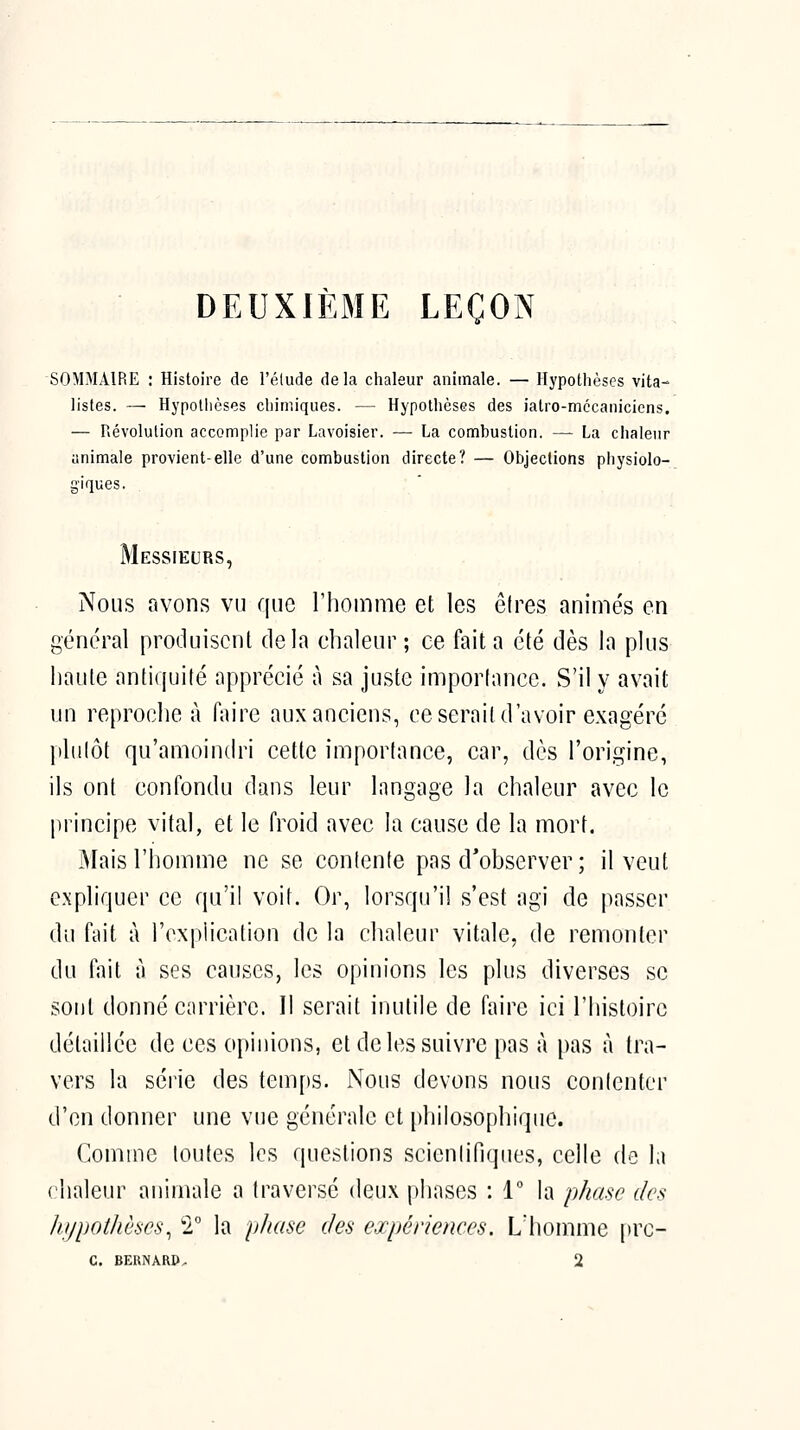 DEUXIÈME LEÇON SOMMAIRE : Histoire de l'élude delà chaleur animale. — Hypothèses vita- listes. — Hypothèses chimiques. — Hypothèses des iatro-mccaniciens. — névolution accomplie par Lavoisier. — La combustion. — La chaleur animale provient-elle d'une combustion directe? — Objections physiolo- giques. Messieurs, Nous avons vu que rhomme et les êlres animés en général produisent delà chaleur ; ce fait a été dès la plus haute antiquité apprécié à sa juste importance. S'il y avait un reproche à faire aux anciens, ce serait d'avoir exagéré plutôt qu'amoindri cette importance, car, dès l'origine, ils ont confondu dans leur langage la chaleur avec le principe vital, et le froid avec la cause de la mort. jMais l'homme ne se contente pas d'observer ; il veut expliquer ce qu'il voit. Or, lorsqu'il s'est agi de passer dii fait à l'explication de la chaleur vitale, de remonter du fait à ses causes, les opinions les plus diverses se sont donné carrière. Il serait inutile de faire ici l'histoire détaillée de ces opinions, et de les suivre pas à pas à tra- vers la série des tem[)S. iNous devons nous contenter d'en donner une vue générale et [)hilosophique. Comme toutes les questions scienlifiques, celle de la chaleur animale a traversé deux phases : 1° la phase des hypotlmcs^ 2, la ylmse des expérienees. L'homme |»rc- C. BERNÀRP. 2