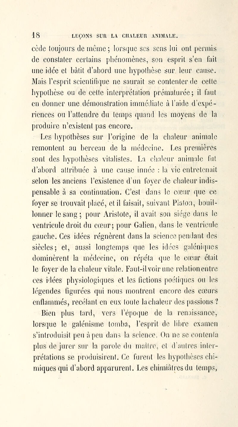 code loujoLirs de même; lorsque ses sens lui ont permis de constater certains pliénomènes, son esprit s'en fait une idée et l)âtit d'abord une liypotlièse sur leur cause. Mais l'esprit scientifique ne saurait se contenter de cette hypothèse ou de cette interprétation prématurée; il faut en donner une démonstration immédiate à l'aide d'expé- riences ou l'attendre du temps quand les moyens de la produire n'existent pas encore. Les hypothèses sur l'origine de la chaleur animale remontent au berceau de la médecine. Les premières sont des hypothèses vitalistes. La chaleur animale fut d'abord attribuée à une cause innée : la vie entretenait selon les anciens l'existence d'un foyer de chaleur indis- pensable à sa continuation. C'est dans le cœur que ce foyer se trouvait placé, et il faisait, suivant Platon, bouil- lonner le sang; pour Aristote, il avait son siège dans le ventricule droit du cœur; pour Galien, dans le ventricule gauche. Ces idées régnèrent dans la science pendant des siècles; et, aussi longtemps (fuc les idées galénirpies dominèrent la médecine, on répéta que le crtiur était le foyer de la chaleur vitale. Faut-il voir une relationentre ces idées physiologiques el les fictions poétiques ou les légendes figurées qui nous montrent encore des cœurs enflammés, reci'^lant en eux foute la chaleur des passions ? Bien plus tard, vers l'époque de la renaissance, lorsque le galénisme tomba, l'esprit de libre examen s'introduisit peu à peu dan=i la science. On ne se contenta plus de jurer sur la parole du maître, et d'autres inter- prétations se produisirent. Ce furent les hypothèses chi- miques qui d'abord apparurent. Les chimiâtresdu temps,