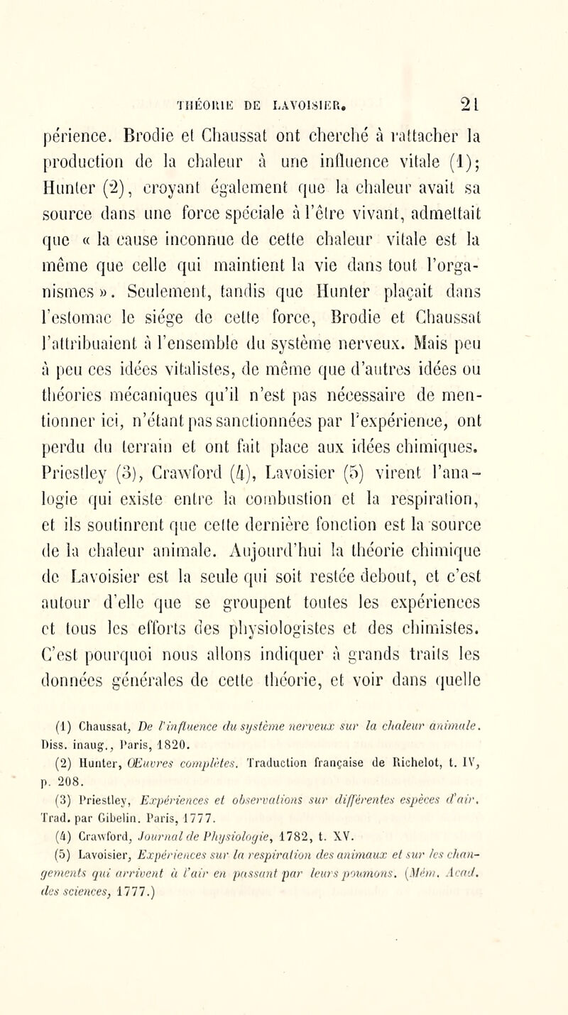 périence. Brodie et Chaussât ont cherché à rattacher la production de la chaleur à une influence vitale (1); Hunier (°2), croyant également que la chaleur avait sa source dans une force spéciale à l'être vivant, admettait que « la cause inconnue de cette chaleur vitale est la même que celle qui maintient la vie dans tout l'orga- nismcs». Seulement, tandis que Hunter plaçait dans l'estomac le siège de cette force, Brodie et Chaussât l'attribuaient à l'ensemble du système nerveux. Mais peu à peu ces idées vitalistes, de même que d'autres idées ou théories mécaniques qu'il n'est pas nécessaire de men- tionner ici, n'étant pas sanctionnées par Texpérience, ont perdu du terrain et ont fait place aux idées chimiques. Priestley (3), Crawford (4), Lavoisier (5) virent l'ana- logie qui existe entre la combustion et la respiration, et ils soutinrent que celte dernière fonction est la source de la chaleur animale. Aujourd'hui la théorie chimique de Lavoisier est la seule qui soit restée debout, et c'est autour d'elle que se groupent toutes les expériences et tous les efforts des physiologistes et des chimistes. C'est pourquoi nous allons indiquer à grands trails les données générales de cette théorie, et voir dans quelle (1) Chaussât, De l'ùifluence du système nerveux sur la chaleur animale. Diss. inaug., Paris, 1820. (2) Hunter, Œuvres complètes. Traduction française de Richelot, t. IV, p. 208. (3) Priestley, Expériences et observations sur différentes espèces d'nir. Trad. par Gibelin. Paris, 1777. (4) Crawford, Journal de Physiologie, 1782, t. XV. (5) Lavoisier, Expériences sur la respiration des animaux et sur les chan- gements qui arrivent à l'air en passant par leurs poumons, (Mém. Arad. des sciences, 1777.)