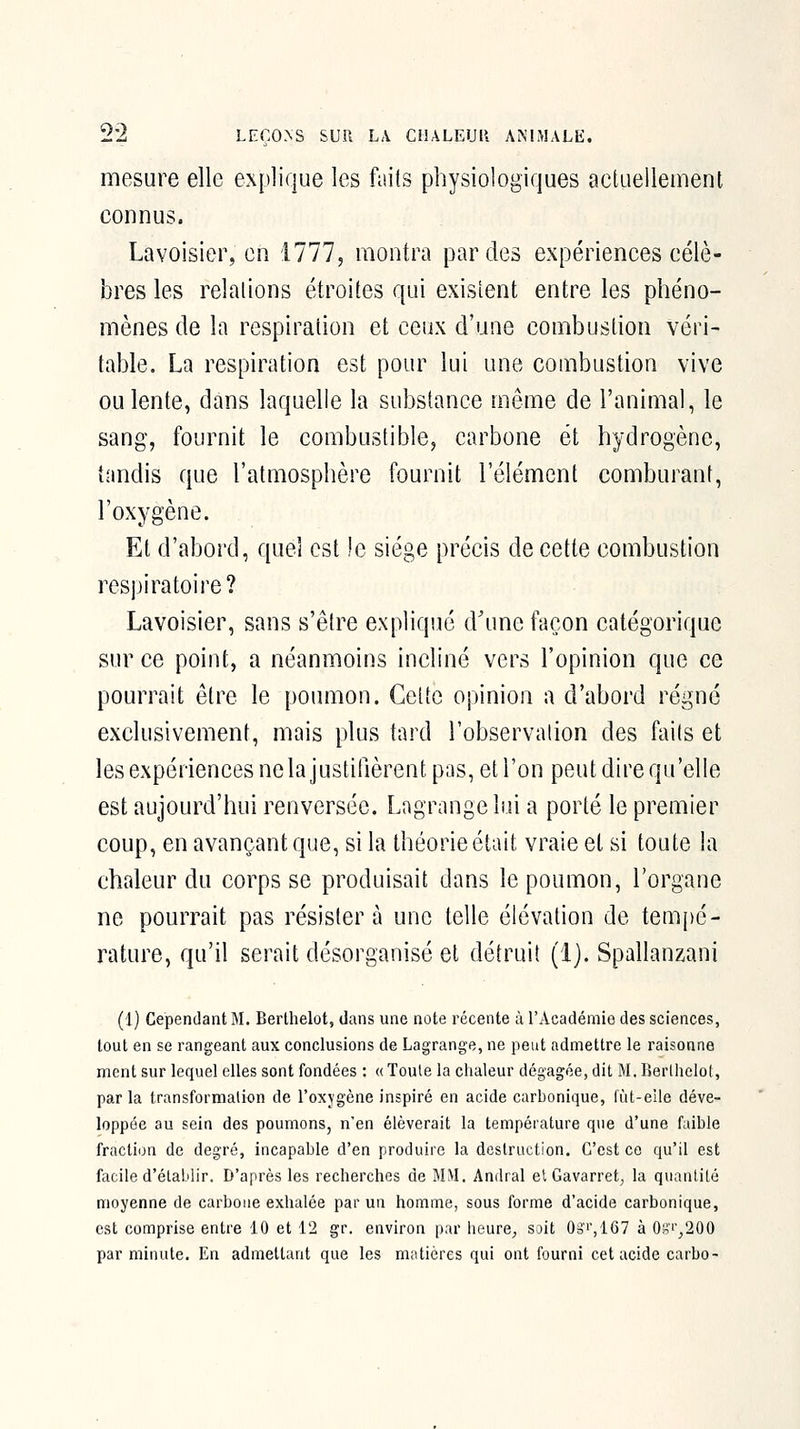 mesure elle explique les faits physiologiques aetuellement connus. Lavoisier, on 1711, montra par des expérienees célè- bres les relalions étroites qui existent entre les phéno- mènes de la respiration et ceux d'uue combustion véri- table. La respiration est pour lui une combustion vive ou lente, dans laquelle la substance même de l'animal, le sang, fournit le combustible, carbone et hydrogène, tandis que l'atmosphère fournit l'élément comburant, l'oxygène. Et d'abord, quel est !c siège précis de cette combustion respiratoire? Lavoisier, sans s'être expliqué d'une façon catégorique sur ce point, a néanmoins incliné vers l'opinion que ce pourrait être le poumon. Celte opinion a d'abord régné exclusivement, mais plus tard l'observation des faits et les expériences ne la justifièrent pas, et l'on peut dire qu'elle est aujourd'hui renversée. Lagrange lui a porté le premier coup, en avançant que, si la théorie était vraie et si toute la chaleur du corps se produisait dans le poumon, l'organe ne pourrait pas résister à une telle élévation de tempé- rature, qu'il serait désorganisé et détruit (1). Spallanzani (1) Cependant M. Bertlielot, dans une note récente à rAcadémie des sciences, tout en se rangeant aux conclusions de Lagrange, ne peut admettre le raisonne ment sur lequel elles sont fondées : « Toute la chaleur dégagée, dit M. Rerlhelot, par la transformation de roxygène inspiré en acide carbonique, fùt-eile déve- loppée au sein des poumons, n'en élèverait la température que d'une faible fraction de degré, incapable d'en produire la destruction. C'est ce qu'il est facile d'établir. D'après les recherches de MM. Andral et Gavarret^ la quantité moyenne de carbone exhalée par un homme, sous forme d'acide carbonique, est comprise entre 10 et 12 gr. environ par iieure^ soit Oâ'i',167 à 08'>j200 par minute. En admettant que les matières qui ont fourni cet acide carbo-