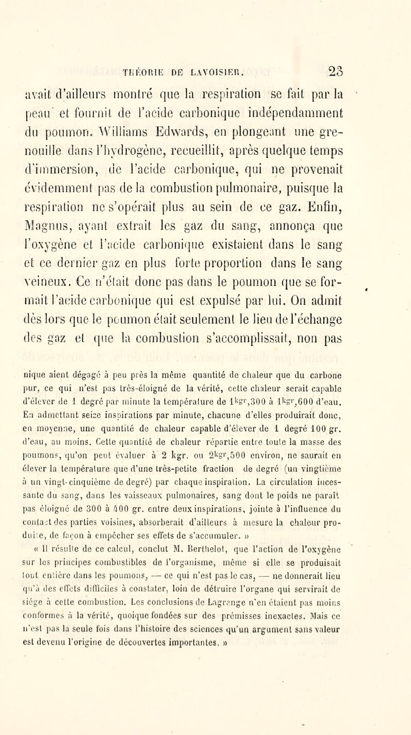 avait d'ailleurs montré que la respiration se fait par la peau et fournit de l'acide carbonique indépendamment du poumon. Williams Edwards, en plongeant une gre- nouille dans riiydrogène, recueillit, après quelque temps d'immersion, de l'acide carbonique, qui ne provenait évidemment |)as delà combustion pulmonaire, puisque la respiration ne s'opérait plus au sein de ce gaz. Enfin, Magnus, ayant extrait les gaz du sang, annonça que l'oxygène et l'acide carbonique existaient dans le sang et ce dernier gaz en plus forte proportion dans le sang veineux. Ce n'élait donc pas dans le poumon que se for- mait l'acide carbonique qui est expulsé par lui. On admit dès lors que le poumon était seulement le lieu de l'échange des gaz et que la combustion s'accomplissait, non pas nique aient dégagé à peu près la même quantité de chaleur que du carbone pur, ce qui n'est pas très-éloigné de la vérité, cette clialeur serait capable d'élever de 1 degré par minute la lempéralure de ll<Si',300 à l^^i'^GOO d'eau. En admettant seize inspirations par minute, chacune d'elles produirait doue, en moyenne, une quantité de chaleur capable d'élever de 1 degré 100 gr. d'eau, au moins. Cette quantité de chaleur rcparlie entre toute la niasse des poumon?, qu'on peut évaluer à 2 kgr. ou 2k3i',500 environ, ne saurait eu élever la température que d'une très-petite fraction de degré (uu vingtième à un vingt-cinquième de degré) par chaque inspiration. La circulation inces- sante du sang, dans les vaisseaux pulmonaires^ sang dont le poids ne paraît pas éloigné de 300 à 400 gr. entre deux inspirations, jointe à l'influence du contact des parties voisines, absorberait d'ailleurs à mesure la chaleur pro- dui'.e, de façon à empêcher ses effets de s'accumuler. )) (( Il résulle de ce calcul, conclut M. Bertlielol, que l'action de l'oxygène sur les principes combustibles de l'organisme, même si elle se produisait tout entière dans les poumons, — ce qui n'est pas le cas, — ne donnerait lieu qu'à des effets diflîciles à constater, loin de détruire l'organe qui servirait de siège à cette combustion. Les conclusions de Lagr.'-nge n'en étaient pas moins conformes à la vérité, quoique fondées sur des prémisses inexactes. Mais ce n'rsl pas la seule fois dans l'iiistoire des sciences qu'un argument sans valeur est devenu l'origine de découvertes importantes. »