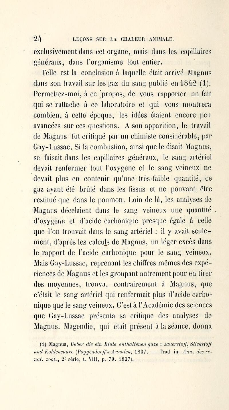 exclusivement dans cet organe, mais dans les capillaires généraux, dans l'organisme tout entier. Telle est la conclusion à laquelle était arrivé Magnus dans son travail sur les gaz du sang publié en 1842 (1). Permettez-moi, à ce propos, de vous rapporter un fait qui se rattache à ce laboratoire et qui vous montrera combien, à cette époque, les idées étaient encore peu avancées sur ces questions, A son apparition, le travail de Magnus fut critiqué par un chimiste considérable, par Gay-Lussac. Si la combustion, ainsi que le disait Magnus, se faisait dans les capillaires généraux, le sang artériel devait renfermer tout l'oxygène et le sang veineux ne devait plus en contenir qu'une très-faible quantité, ce gaz ayant été brûlé dans les tissus et ne pouvant être restitué que dans le poumon. Loin de là, les analyses de Magnus décelaient dans le sang veineux une quantité d'oxygène et d'acide carbonique presque égale à celle que l'on trouvait dans le sang artériel : il y avait seule- ment, d'après les calculs de Magnus, un léger excès dans le rapport de l'acide carbonique pour le sang veineux. Mais Gny-Lussac, reprenant les chiffres mêmes des expé- riences de Magnus et les groupant autrement pour en tirer des moyennes, trouva, contrairement à Magnus, que c'était le sang artériel qui renfermait plus d'acide carbo- nique que le sang veineux. C'est à l'Académie des sciences que Gay-Lussac présenta sa critique des analyses de Magnus. Mngendie, qui était présent à la séance, donna (1) Magnus, Ueber die ein Blute etithaltenen gaze : sauerstoff^ Stickstoff und Kohlensaûre {Poggendorff's Annnlen, 1837, — Trad. ia Ann. des se, nat. zooL, 2^ série, t. VIU, p. 79. 1837).