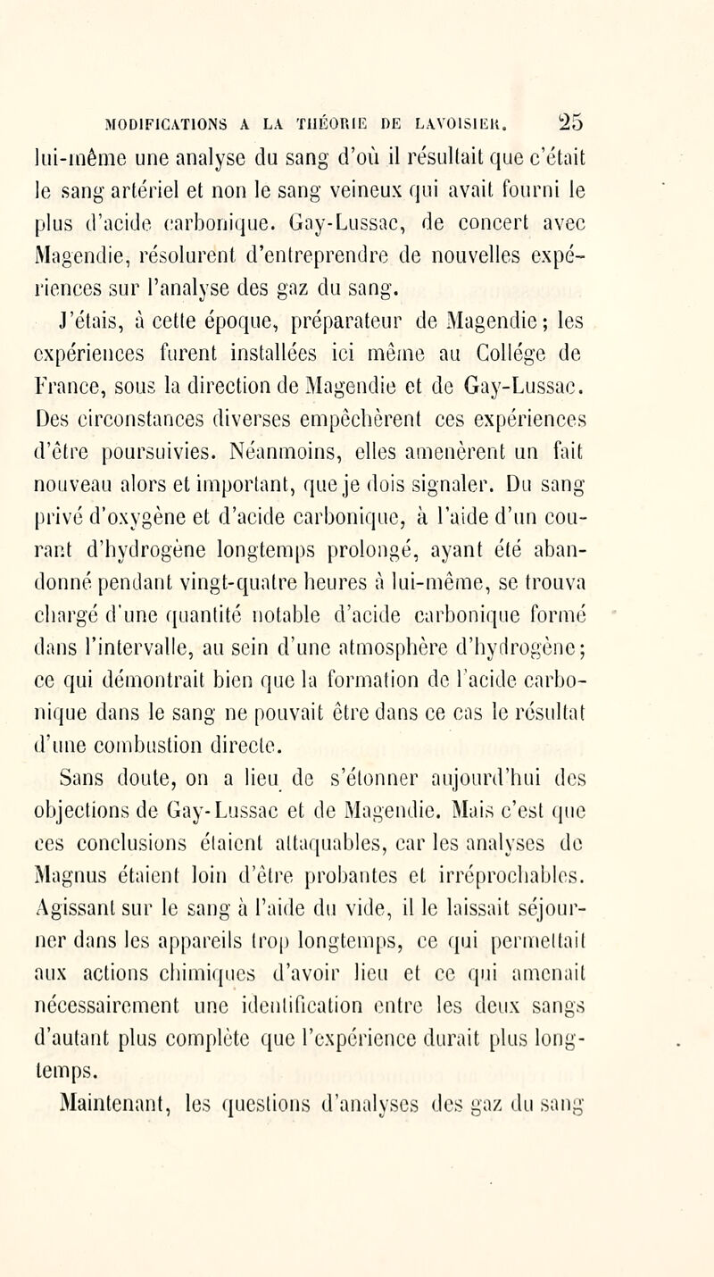 lui-iaême une analyse du sang d'où il résultait que c'était le sang artériel et non le sang veineux qui avait fourni le plus d'acide carbonique. Gay-Lussac, de concert avec Magendie, résolurent d'entreprendre de nouvelles expé> riences sur l'analyse des gaz du sang. J'étais, à cette époque, préparateur de Magendie; les expériences furent installées ici même au Collège de France, sous la direction de Magendie et de Gay-Lussac. Des circonstances diverses empêchèrent ces expériences d'être poursuivies. Néanmoins, elles amenèrent un fait nouveau alors et important, que je dois signaler. Du sang privé d'oxygène et d'acide carbonique, à l'aide d'un cou- rant d'hydrogène longtemps prolongé, ayant été aban- donné pendant vingt-quatre heures à lui-même, se trouva chargé d'une quantité notable d'acide carbonique formé dans l'intervalle, au sein d'une atmosphère d'hydrogène; ce qui démontrait bien que la formation de l'acide carbo- nique dans le sang ne pouvait être dans ce cas le résultat d'une combustion directe. Sans doute, on a lieu de s'étonner aujourd'hui des objections de Gay-Lussac et de Magendie. Mais c'est (pie ces conclusions étaient attaquables, car les analyses de Magnus étaient loin d'être probantes et irréprochables. Agissant sur le sang k l'aide du vide, il le laissait séjour- ner dans les appareils trop longtemps, ce qui permeltail aux actions chimiques d'avoir lieu et ce qui amenait nécessairement une identification entre les deux sangs d'autant plus complète que l'expérience durait plus long- temps. Maintenant, les questions d'analyses des gaz du sang