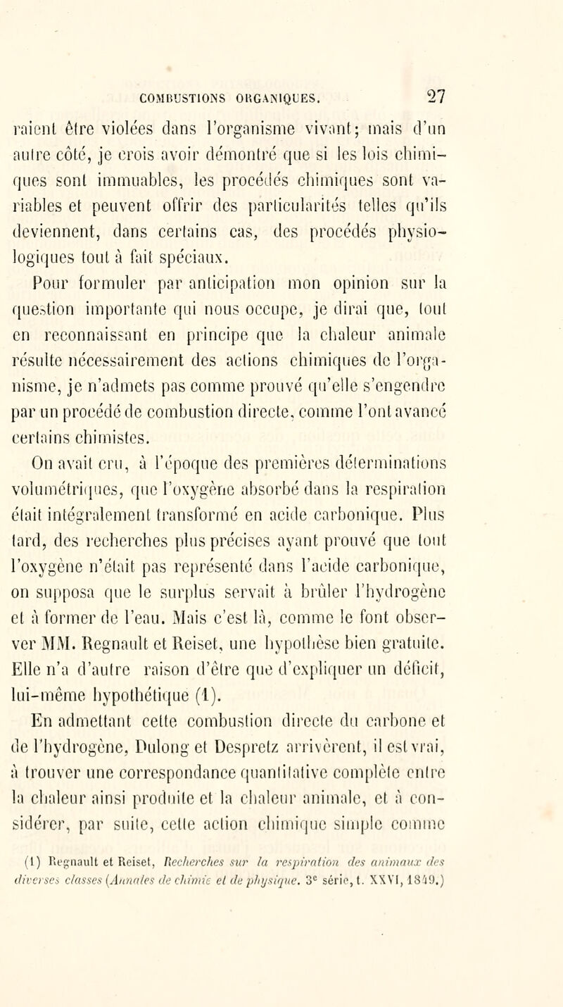 raient être violées dans l'organisme vivant; mais d'un aulre côté, je crois avoir démontré que si les lois chimi- ques sont immuables, les procédés chimiques sont va- riables et peuvent offrir des particularités telles qu'ils deviennent, dans certains cas, des procédés physio- logiques tout à fiiit spéciaux. Pour formuler par anticipation mon opinion sur la question importante qui nous occupe, je dirai que, tout en reconnaissant en principe que la chaleur animale résulte nécessairement des actions chimiques de l'or^ja- nisme, je n'admets pas comme prouvé qu'elle s'engendre par un procédé de combustion directe, comme l'ont avancé certains chimistes. On avait cru, à l'époque des premières déterminations volumétri(|ues, que l'oxygène absorbé dans la respiralion était intégralement transformé en acide carbonique. Plus tard, des recherches plus précises ayant prouvé que tout l'oxygène n'était pas représenté dans l'acide carbonique, on supposa que le surplus servait à brûler l'hydrogène et à former do l'eau. Mais c'est là, comme le font obser- ver MM. Regnault et Reiset, une hypothèse bien gratuite. Elle n'a d'autre raison d'être que d'expliquer un détlcit, lui-même hypothétique (1). En admettant cette combustion directe du carbone et de l'hydrogène, Dulong et Despretz arrivèrent, il est vrai, à trouver une correspondance quanlilative com[)lèle Qiûve la chaleur ainsi produite et la chaleur animale, et à con- sidérer, par suite, cette action chimique simple comme (1) Regnault et Reiset, Reclicrches sur la respiration des animaux des diverses classes {Annales de chimie et de plnjsique. 3^ série, t. XXVI, 18i9.)