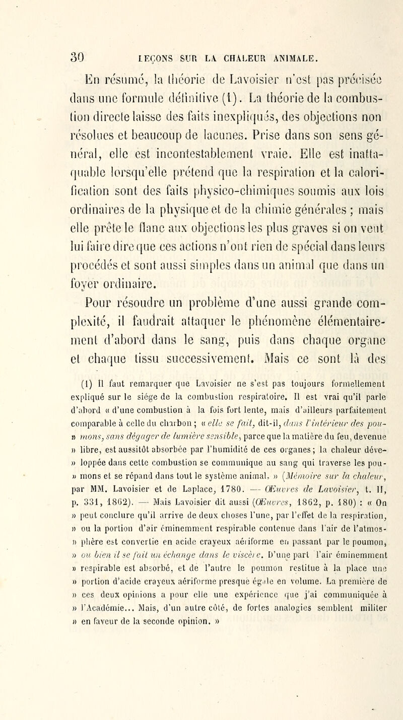 En résumé, la théorie de Lavoisier n'est pas préiViséo dans une formule détinilive (1). La théorie de la combus- tion directe laisse des faits inexpliqués, des objections non résolues et beaucoup de lacunes. Prise dans son sens gé- néral, elle est incontestablement vraie. Elle est inatta- quable lorsqu'elle prétend que la respiration et la calori- ficalion sont de? faits physico-chimiques soumis aux lois ordinaires de la physique et de la chimie générales ; mais elle prête le flanc aux objections les plus graves si on vent lui faire dire que ces actions n'ont rien de spécial dans leurs procédés et sont aussi simples dans un animal que dans un foyer ordinaire. Pour résoudre un problème d'une aussi grande com- plexité, il faudrait attaquer le phénomène élémentaire- ment d'abord dans le sang, puis dans chaque organe et chaque tissu successivement. Mais ce sont là des (1) Il faut remarquer que Lavoisier ne s'est pas toujours formellement expliqué sur le siège de la corabuslion respiratoire. Il est vrai qu'il parle d'aliorJ c( d'une combustion à la fois fort lente, mais d'ailleurs parfaitement comparable à celle du charbon ; « elle se fait, dit-il, dans l'intérieur des pou- » mous, sans dégager de lumière sensible^ parce que la matière du feu, devenue » libre, est aussitôt absorbée par l'humidité de ces organes ; la chaleur dévc » loppée dans cette combustion se communique au sang qui traverse les pou- » mons et se répand dans tout le système animal, » [Mémoire sur la chaleur, par MM. Lavoisier et de LapJace^ 1780. — Œiuvres de Lavoisier^ t. H, p. 331, 1862). — Mais Lavoisier dit aussi {OEuvres, 1862, p. 180) : « On » peut conclure qu'il arrive de deux choses l'une, par l'effet de la respiration^ » ou la portion d'air éminemment respirable contenue dans l'air de l'atmos- » plière est convertie en acide crayeu.x aéiiforme en passant par le poumon, » ou bien il se fait un échange dans le viscèi e. D'une part l'air éminemment M respirable est absorbé, et de l'autre le poumon restitue à la place une » portion d'acide crayeux aériforme presque égjle en volume. La première de » ces deux opinions a pour elle une expérience que j'ai communiquée à » l'Académie... Mais, d'un autre côlé, de fortes analogies semblent militer » en faveur de la seconde opinion. »