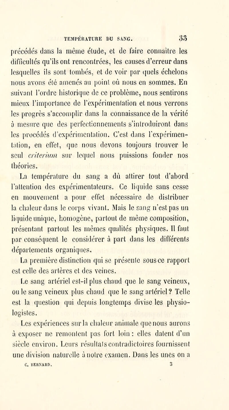 précédés dans la même étude, et de faire connaître les difficultés qu'ils ont rencontrées, les causes d'erreur dans lesquelles ils sont tombés, et de voir par quels échelons nous avons été amenés au point où nous en sommes. En suivant l'ordre historique de ce problème, nous sentirons mieux l'importance de l'expérimenlation et nous verrons les progrès s'accomplir dans la connaissance de la vérité à mesure que des perfectionnements s'introduiront dans les procédés d'expérimentation. C'est dans l'expérimen- tation, en effet, que nous devons toujours trouver le seul critérium sur lequel nous puissions fonder nos théories. La température du sang a dû attirer tout d'abord l'attention des expérimentateurs. Ce liquide sans cesse en mouvement a pour effet nécessaire de distribuer la chaleur dans le corps vivant. Mais le sang n'est pas un liquide unique, homogène, partout de même composition, présentant partout les mêmes qualités physiques. Il faut par conséquent le considérer à part dans les différents déparlements organiques. La première distinction qui se présente sous ce rapport est celle des artères et des veines. Le sang artériel est-il plus chaud que le sang veineux, ou le sang veineux plus chaud que le sang artériel ? Telle est la question qui depuis longtemps divise les physio- logistes. Les expériences sur la chaleur animale que nous aurons à exposer ne remontent pas tort loin: elles datent d'un siècle environ. Leurs résultais contradictoires fournissent une division naturelle à noire examen. Dans les unes on a C. BERNARD. 3