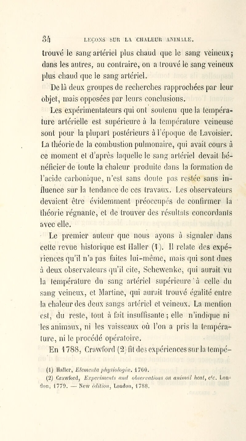 trouvé le sang artériel plus chaud que le sang veineux j dans les autres, au contraire, on a (rouvéle sang veineux plus chaud que le sang artériel. De là deux groupes de recherches rapprochées par leur objet, mais opposées par leurs conclusions. Les expérimentateurs qui ont soutenu que la tempéra- ture artérielle est supérieure à la température veineuse sont pour la plupart postérieurs à l'époque de Lavoisier. La théorie de la combustion pulmonaire, qui avait cours à ce moment et d'après laquelle le sang artériel devait bé- néficier de toute la chaleur produite dans la formation de l'acide carbonique, n'est sans doute pas restée sans in- fluence sur la tendance de ces travaux. Les observateurs devaient être évidemment préoccupés de confirmer la théorie régnante, et de trouver des résultais concordants avec elle. Le premier auteur que nous ayons à signaler dans cette revue historique est Haller (f). Il relate des expé- l'iences qu'il n'a pas faites lui-même, mais qui sont dues à deux observateurs qu'il cite, Schewenke, qui aurait vu la température du sang artériel supérieure 7î celle du sang veineux, et Martine, qui aurait trouvé égalité entre la chaleur des deux sangs artériel et veineux. La mention est, du reste, tout à fait insuffisante; elle n'indique ni les animaux, ni les vaisseaux où l'on a pris la tempéra- ture, ni le procédé opératoire. En 1788, Crawford (2) fit de? expériences sur la tempé- (1) Haller, Klementa jilnjsîologiœ, 1760. (2) Crawford, Experiments and observations on animai heal, e'c. Lon-^ don, 1779. — New édition:, London, 1788.