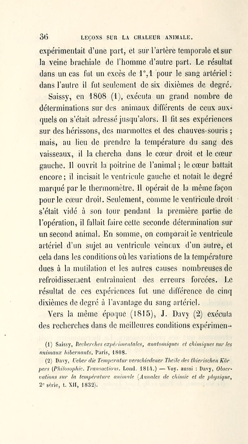 expérimentait d'une part, et sur l'artère temporale et sur la veine brachiale de l'homme d'autre part. Le résultat dans un cas fut un excès de r,i pour le sang artériel : dans l'autre il fut seulement de six dixièmes de degré. Saissy, en 1808 (1), exécuta un grand nombre de déterminations sur des animaux différents de ceux aux- quels on s'était adressé jusqu'alors. Il fit ses expériences sur des hérissons, des marmottes et des chauves-souris ; mais, au lieu de prendre la température du sang des vaisseaux, il la chercha dans le cœur droit et le cœur gauche. 11 ouvrit la poitrine de l'animal ; le cœur battait encore; il incisait le ventricule gauche et notait le degré marqué par le thermomètre. 11 opérait de la même façon pour le cœur droit. Seulement, comme le ventricule droit s'était vidé à son tour pendant la première partie de l'opération, il fallait faire cette seconde détermination sur un second animal. En somme, on comparait le ventricule artériel d'un sujet au ventricule veineux d'un autre, et cela dans les conditions où les variations de la température dues à la mutilation et les autres causes nombreuses de refroidissement entraînaient des erreurs forcées. Le résultat de ces expériences fut une différence de cinq dixièmes de degré à l'avantage du sang artériel. Vers la même époque (1815), J. Davy (2) exécuta des recherches dans de meilleures conditions expérimen-- (1) Saissy, î\echerr.hcs expérlmenfaks, anatomiqiies et chimiques sur les nnimCiux liibernants. Paris, 1808. (2) Davy, Ueber die Tempiratur verschiedener Theile des ihiei'ischen Kôr pers [Philosophie. Transactions. Lond. 181/1.) —Voy. aussi : Davy, Obser- vations sur la température animale [Annales de chimie et de physique, 2'^sônc, t. Xil, 1832).