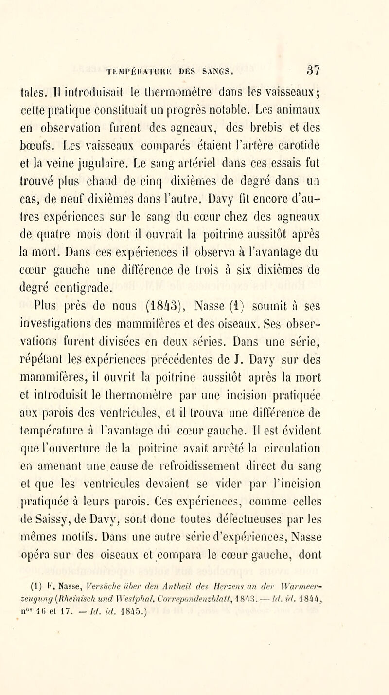 TI'MPÉfhVTL'RE DES SANGS. 37 taies. 11 inlrodiiisail le thermomètre dans les vaisseaux ; celte pratique constituait un progrès notable. Les animaux en observation furent des agneaux, des brebis et des bœufs. Les vaisseaux comparés étaient l'artère carotide et la veine jugulaire. Le sang artériel dans ces essais fut trouvé plus chaud de cinq dixièuies de degré dans ua cas, de neuf dixièmes dans l'autre. Davy fit encore d'au- tres expériences sur le sang du cœur chez des agneaux de quatre mois dont il ouvrait la poitrine aussitôt après la mort. Dans ces expériences il observa à l'avantage du cœur gauche une différence de trois à six dixièmes de degré centigrade. Plus près de nous (18/|3), Nasse (1) soumit à ses investigations des mammifères et des oiseaux. Ses obser- vations furent divisées en deux séries. Dans une série, répétant les expériences précédentes de J. Davy sur des mammifères, il ouvrit la poitrine aussitôt après la mort et introduisit le thermomètre par une incision pratiquée aux parois des ventricules, et il trouva une différence de température à l'avantage dii cœur gauche. Il est évident que l'ouverture de la poitrine avait arrêté la circulation en amenant une cause de refroidissement direct du sang et que les ventricules devaient se vider par l'incision pratiquée à leurs parois. Ces expériences, comme celles de Saissy, de Davy, sont donc toutes défectueuses parles mêmes motifs. Dans une autre série d'expériences, Nasse opéra sur des oiseaux et compara le cœur gauche, dont (1) I''. Nasse, Versiiclie i'ber de» Antheil rfes Herzem an (//■/■ ]\'armeer- zeugung [Rheinisch und Westphal, Corrppondpuzhlntl, \ 8'i:5. — Id. id. \^!ik,