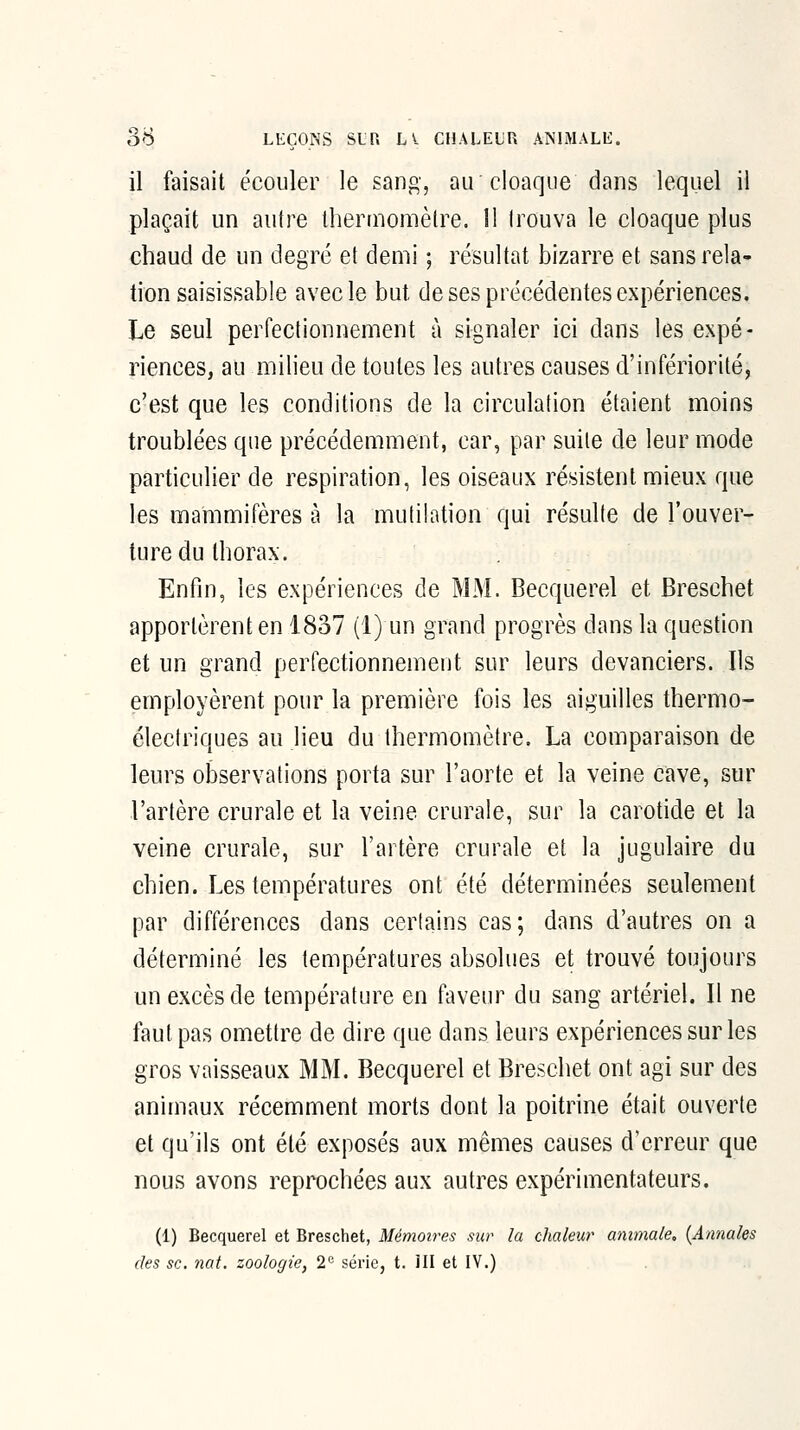 il faisait écouler le sang, au cloaque dans lequel il plaçait un autre thermomètre. 11 trouva le cloaque plus chaud de un degré et demi ; résultat bizarre et sans rela- tion saisissable avec le but de ses précédentes expériences. Le seul perfectionnement à signaler ici dans les expé- riences, au milieu de toutes les autres causes d'infériorité, c'est que les conditions de la circulation étaient moins troublées que précédemment, car, par suite de leur mode particulier de respiration, les oiseaux résistent mieux que les mammifères à la mutilation qui résulte de l'ouver- ture du thorax. Enfin, les expériences de MM. Becquerel et Breschet apportèrent en 1837 (1) un grand progrès dans la question et un grand perfectionnement sur leurs devanciers. Ils employèrent pour la première fois les aiguilles thermo- éleclriques au lieu du thermomètre. La comparaison de leurs observations porta sur l'aorte et la veine cave, sur l'artère crurale et la veine crurale, sur la carotide et la veine crurale, sur l'artère crurale et la jugulaire du chien. Les températures ont été déterminées seulement par différences dans certains cas; dans d'autres on a déterminé les températures absolues et trouvé toujours un excès de température en faveur du sang artériel. Il ne faut pas omettre de dire que dans leurs expériences sur les gros vaisseaux MM. Becquerel et Breschet ont agi sur des animaux récemment morts dont la poitrine était ouverte et qu'ils ont été exposés aux mêmes causes d'erreur que nous avons reprochées aux autres expérimentateurs. (1) Becquerel et Breschet, Mémoires sur la chaleur animale, {Annales des se. nat. zoologie^ 2 série, t. HI et IV.)