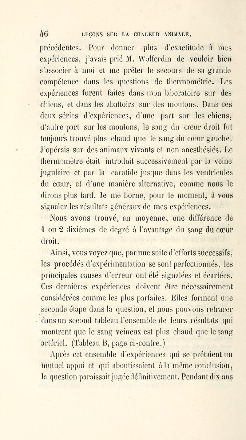 précédentes. Pour donner plus d'exacUlude à mes expériences, j'avais prié M. Walferdin de vouloir bien s'associer à moi et me prêter le secours de sa grande compétence dans les questions de tliermométrie. Les expériences furent faites dans mon laboratoire sur des cliiens, et dans les abattoirs sur des moutons. Dans ces deux séries d'expériences, d'une part sur les chiens, d'autre part sur les moutons, le sang du cœur droit fut toujours trouvé plus chaud que le sang du cœur gauche. J'opérais sur des animaux vivants et non anesthésiés. Le Ihermomèlre était introduit successivement par la veine jugulaire et par la carotide jusque dans les ventricules du cœur, et d'une manière alternative, comme nous le dirons plus tard. Je me borne, pour le moment, à vous signaler les résultats généraux de mes expériences. Nous avons trouvé, en moyenne, une différence de 1 ou 2 dixièmes de degré à l'avantage du sang du cœur droit. Ainsi, vous voyez que, par une suite d'efforts successifs, les procédés d'expérimentation se sont perfectionnés, les principales causes d'erreur ont été signalées et écartées. Ces dernières expériences doivent être nécessairement considérées comme les plus parfaites. Elles forment une seconde étape dans la question, et nous pouvons retracer dans un second tableau l'ensemble de leurs résultats qui montrent que le sang veineux est plus chaud que le sang artériel. (Tableau B, page ci-contre.) Après cet ensemble d'expériences qui se prêtaient un mutuel appui et qui aboutissaient à la même conclusion, la question paraissait jugée définitivement. Pendant dix ans