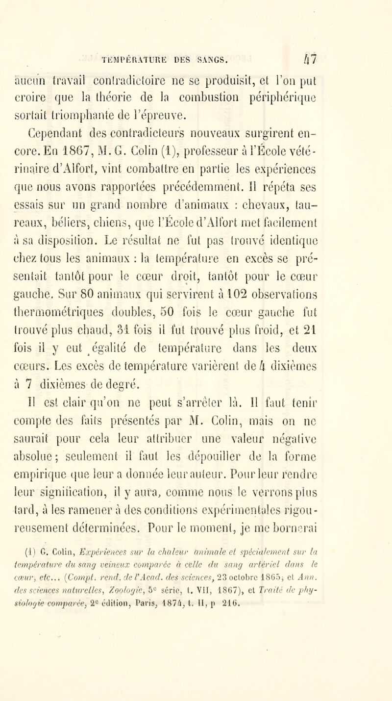 TEMPÉRATURE DES SANGS. lil aucun travail contradictoire ne se produisit, et l'on put croire que la théorie de la combustion périphérique sortait triomptiante de l'épreuve. Cependant des contradicteurs nouveaux surgirent en- core. En 1867, M. G. Colin (1), professeur à l'École vété- rinaire d'Alfort, vint combattre en partie les expériences que nous avons rapportées précédemment. Il répéta ses essais sur un grand nombre d'animaux : chevaux, tau- reaux, béliers, chiens, que l'École d'x41tbrt met facilement à sa disposition. Le résultat ne fut pas trouvé identique chez tous les animaux : la température en excès se pré- sentait tantôt pour le cœur droit, tantôt pour le cœur gauche. Sur 80 animaux qui servirent à 102 observations thermométriques doubles, 50 fois le cœur gauche fut trouvé plus chaud, oi fois il fut trouvé plus froid, et 21 fois il y eut égalité de température dans les deux cœurs. Les excès de température varièrent de 4 dixièmes à 7 dixièmes de degré. Il est clair qu'on ne peut s'arrèler là. Il faut tenir compte des faits présentés par M. Colin, mais on ne saurait pour cela leur attribuer une valeur négative absolue ; seulement il faut les dépouiller de la forme empirique que leur a donnée leur auteur. Pour leur rendre leur signiiication, il y aura, comme nous le verrons plus tard, à les ramener à des conditions expérimentales rigou- reusement déterminées. Pour le moment, je me bornerai (1) G. Colin, Expériences sur lu chaleur animale el spécialement sur In température du sang veineux comparée à celle du sang artériel dans le cœur, etc.,, {Cotnpt. rend, de l'Acad. des sciences, 23 octobre 1805; et Ann. des sciences naturelles, Zoologie, 5*-' série, t. VII, 18G7), et Traite de phg- siolofjie compa>êe, 2*^ ijûi\ioi\, Paris_, ISlliA. 11, p 21G.