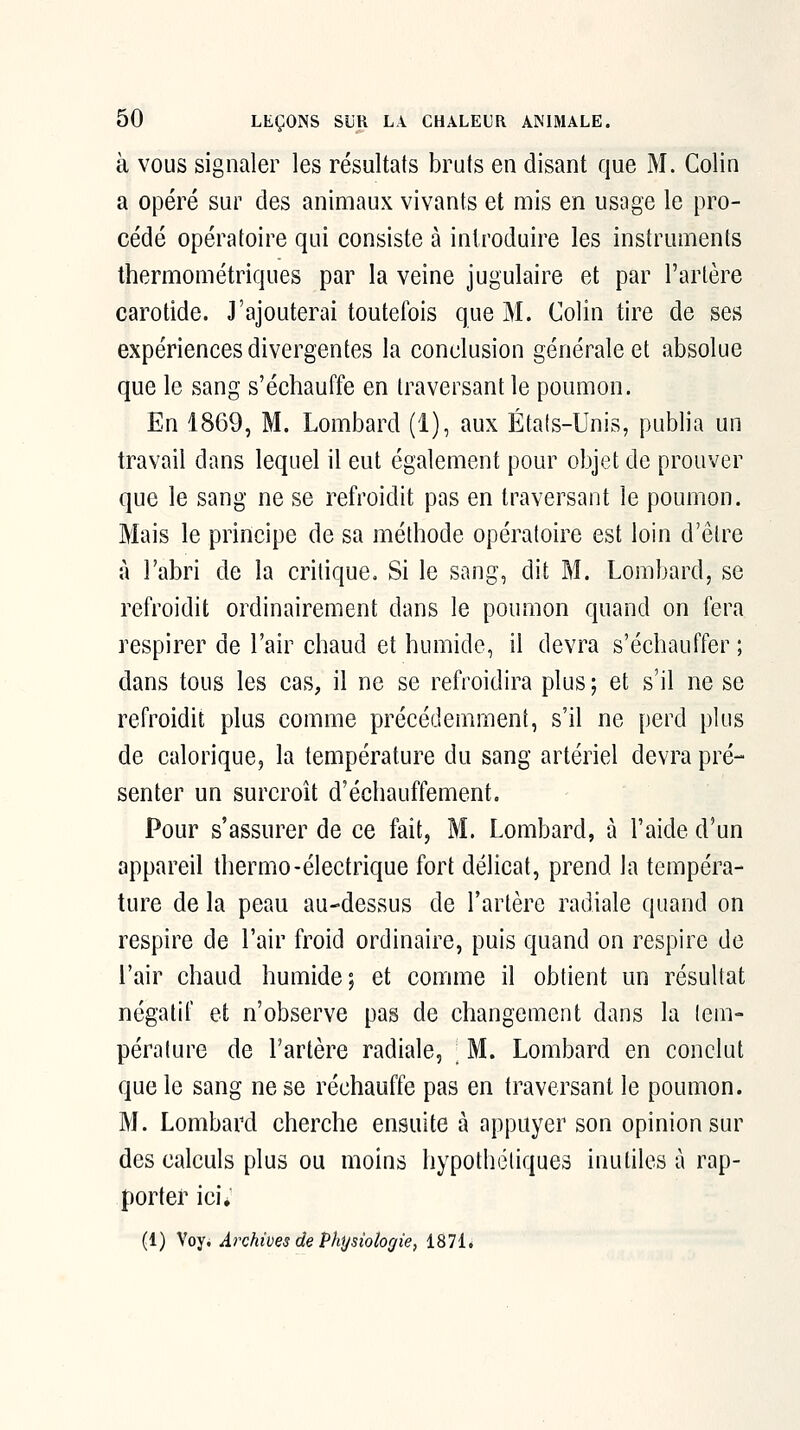 à VOUS signaler les résultats bruts en disant que M. Colin a opéré sur des animaux vivants et mis en usage le pro- cédé opératoire qui consiste à introduire les instruments thermométriques par la veine jugulaire et par l'artère carotide. J'ajouterai toutefois que M. Colin tire de ses expériences divergentes la conclusion générale et absolue que le sang s'échauffe en traversant le poumon. En 1869, M. Lombard (1), aux Éta(s-Unis, publia un travail dans lequel il eut également pour objet de prouver que le sang ne se refroidit pas en traversant le poumon. Mais le principe de sa méthode opératoire est loin d'être à l'abri de la critique. Si le sang, dit M. Lombard, se refroidit ordinairement dans le poumon quand on fera respirer de l'air chaud et humide, il devra s'échauffer; dans tous les cas, il ne se refroidira plus ; et s'il ne se refroidit plus comme précédemment, s'il ne perd plus de calorique, la température du sang artériel devra pré- senter un surcroît d'échauffement. Pour s'assurer de ce fait, M. Lombard, à l'aide d'un appareil thermo-électrique fort délicat, prend la tempéra- ture de la peau au-dessus de l'artère radiale quand on respire de l'air froid ordinaire, puis quand on respire de l'air chaud humide; et comme il obtient un résultat négatif et n'observe pas de changement dans la tem- pérature de l'artère radiale, ; M. Lombard en conclut que le sang ne se réchauffe pas en traversant le poumon. M. Lombard cherche ensuite à appuyer son opinion sur des calculs plus ou moins liypothétiques inutiles à rap- porter ici; (1) Voy. Archives de Physiologie, 1871.