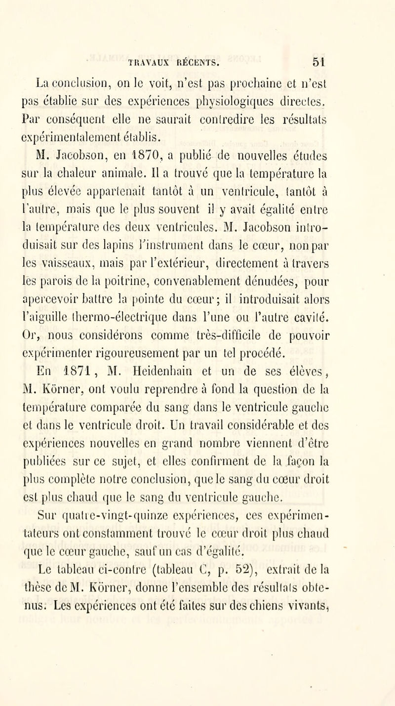 La conclusion, on le voit, n'est pas prochaine et n'est pas établie sur des expériences physiologiques directes. Par conséquent elle ne saurait con(redire les résultats expérimentalement établis. M. Jacobson, en 1870, a publié de nouvelles études sur la chaleur animale. Il a trouvé que la température la plus élevée appartenait tantôt à un ventricule, tantôt à l'autre, mais que le plus souvent il y avait égalité entre la température des deux ventricules. M. Jacobson intro- duisait sur des lapins Tinstrument dans le cœur, non par les vaisseaux, mais par l'extérieur, directement à travers lès parois de la poitrine, convenablement dénudées, pour apercevoir battre la pointe du cœur ; il introduisait alors l'aiguille thermo-électrique dans l'une ou l'autre cavité. Or, nous considérons comme très-difficile de pouvoir expérimenter rigoureusement par un tel procédé. En 1871, M. Heidenhain et un de ses élèves, M. Kôrner, ont voulu reprendre à fond la question de la température comparée du sang dans le ventricule gauche et dans le ventricule droit. Un travail considérable et des expériences nouvelles en grand nombre viennent d'être publiées sur ce sujet, et elles confirment de la façon la plus complète notre conclusion, que le sang du cœur droit est plus chaud que le sang du ventricule gauche. Sur quatie-vingt-quinze expériences, ces expérimen- tateurs ont constamment trouvé le cœur droit plus chaud que le cœur gauche, sauf un cas d'égalité. Le tableau ci-contre (tableau C, p. 52), extrait de la thèse de M. Korner, donne l'ensemble des résultais obte- nus. Les expériences ont été faites sur des chiens vivants.