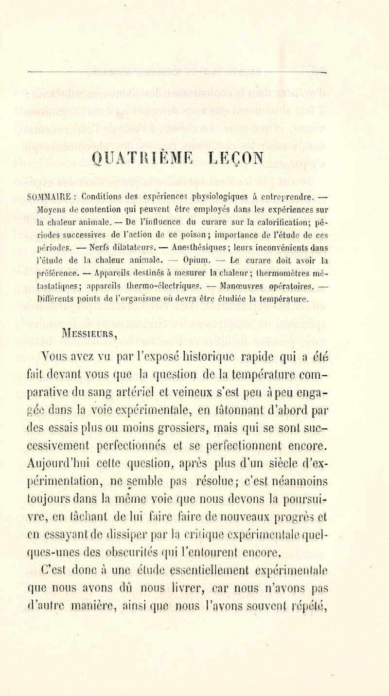 QUÂTIIÎÈMR LEÇON SOMMAIRE : Conditions des expériences physiologiques à entreprendre. — Moyens de contention qui peuvent être employés dans les expériences sur la chaleur animale. — De l'influence du curare sur la calorification; pé- riodes successives de l'action de ce poison ; importance de l'étude de ces périodes. — Nerfs dilatateurs.— Anesthésiques; leurs inconvénients dans l'étude de la chaleur animale. — Opium. — Le curare doit avoir la préférence. — Appareils destinés à mesurer la chaleur; Ihermomèfres mé- tastatiqnes; appareils thermo-électriques. -— Manœuvres opératoires. — Difl'érents points de i'i^rgaiiisine où devra être éludiée la température. Messieurs, Vous avez vu par l'expose historique rapide qui a été fait devant vous que la question de la température com- parative du sang artériel et veineux s'est peu à peu enga- gée dans la voie expérimentale, en tâtonnant d'abord par des essais plus ou moins grossiers, mais qui se sont suc- cessivement perfectionnés et se perfectionnent encore. Aujourd'hui celte question, après plus d'un siècle d'ex- périmentation, ne semble pas résolue; c'est néanmoins toujours dans la môme voie que nous devons la poursui- vre, en tâchant de lui faire faire de nouveaux progrès et en essayant de dissiper par la criiique expérimentale quel- ques-unes des obscurités qui l'entourent encore. C'est donc à une élude essentiellement expérimentale que nous avons dû nous livrer, car nous n'avons pas d'autre manière, ainsi que nous l'avons souvent répété,