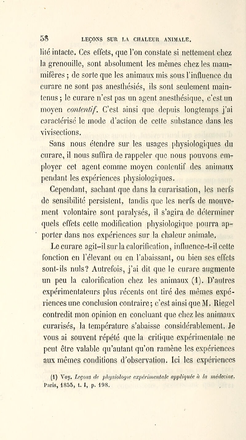 ]{lé intacte. Ces effets, que l'on constate si nettement chez la grenouille, sont absolument les mêmes chez les mam- mifères ; de sorte que les animaux mis sous l'influence du curare ne sont pas anesihésiés, ils sont seulement main- tenus ; le curare n'est pas un agent anesthésique, c'est un moyen contentif. C'est ainsi que depuis longtemps j'ai caraclérisé le mode d'action de cette substance dans les vivisecfions. Sans nous étendre sur les usages physiologiques du curare, il nous suffira de rappeler que nous pouvons em- ployer cet agent comme moyen contentif des animaux pendant les expériences physiologiques. Cependant, sachant que dans la curarisation, les nerfs de sensilMhté persistent, tandis que les nerfs de mouve- ment volontaire sont paralysés, il s'agira de déterminer quels effets celte modification physiologique pourra ap- porter dans nos expériences sur la chaleur animale. Le curare agit-il sur la calorification, intluence-t-il cette fonction en l'élevant ou en l'abaissant, ou bien ses effets sont-ils nuls? Autrefois, j'ai dit que le curare augmente un peu la calorification chez les animaux (1). D'autres expérimentateurs plus récents ont tiré des mêmes expé- riences une conclusion contraire; c'est ainsi que M. Riegel contredit mon opinion en concluant que chez les animaux curarisés, la température s'abaisse considérablement. Je vous ai souvent répété que la critique expérimentale ne peut être valable qu'autant qu'on ramène les expériences aux mêmes conditions d'observation. Ici les expériences (1) Voy. Leçons de physiologie expérimentale appliquée à la médecine. Paris, 1855, t. I, p. 198.