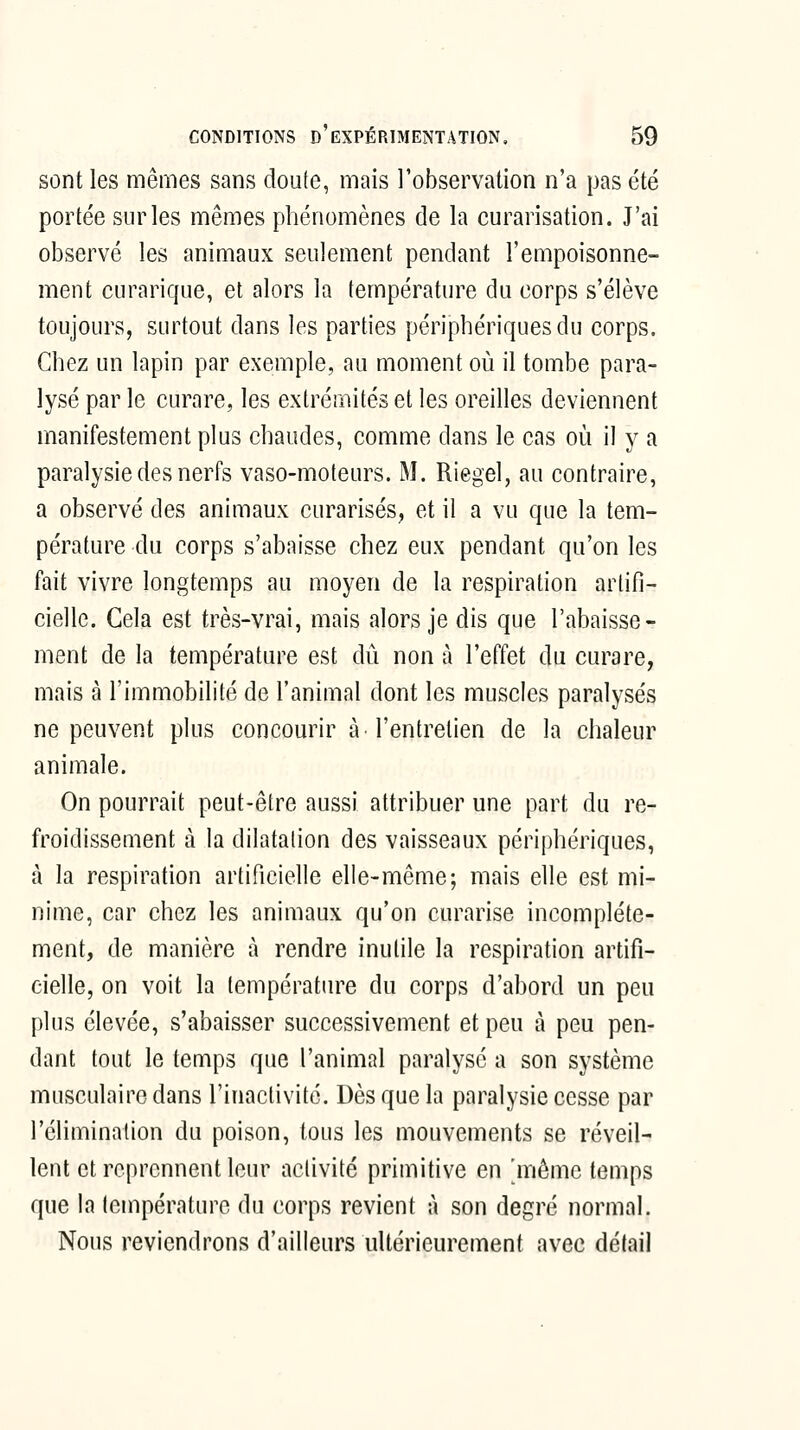 sont les mêmes sans cloute, mais l'observation n'a pas été portée sur les mêmes phénomènes de la curarisation. J'ai observé les animaux seulement pendant l'empoisonne- ment curarique, et alors la température du corps s'élève toujours, surtout dans les parties périphériques du corps. Chez un lapin par exemple, au moment où il tombe para- lysé par le curare, les extrémités et les oreilles deviennent manifestement plus chaudes, comme dans le cas où il y a paralysie des nerfs vaso-moteurs. M. Riegel, au contraire, a observé des animaux curarisés, et il a vu que la tem- pérature du corps s'abaisse chez eux pendant qu'on les fait vivre longtemps au moyen de la respiration artifi- cielle. Cela est très-vrai, mais alors je dis que l'abaisse- ment de la température est dû non à l'effet du curare, mais à l'immobilité de l'animal dont les muscles paralysés ne peuvent plus concourir à l'entretien de la chaleur animale. On pourrait peut-être aussi attribuer une part du re- froidissement à la dilatation des vaisseaux périphériques, à la respiration artificielle elle-même; mais elle est mi- nime, car chez les animaux qu'on curarise incomplète- ment, de manière à rendre inutile la respiration artifi- cielle, on voit la température du corps d'abord un peu plus élevée, s'abaisser successivement et peu à peu pen- dant tout le temps que l'animal paralysé a son système musculaire dans l'inactivité. Dès que la paralysie cesse par l'élimination du poison, tous les mouvements se réveil- lent et reprennent leur activité primitive en 'même temps que la température du corps revient à son degré normal. Nous reviendrons d'ailleurs ultérieurement avec délai!