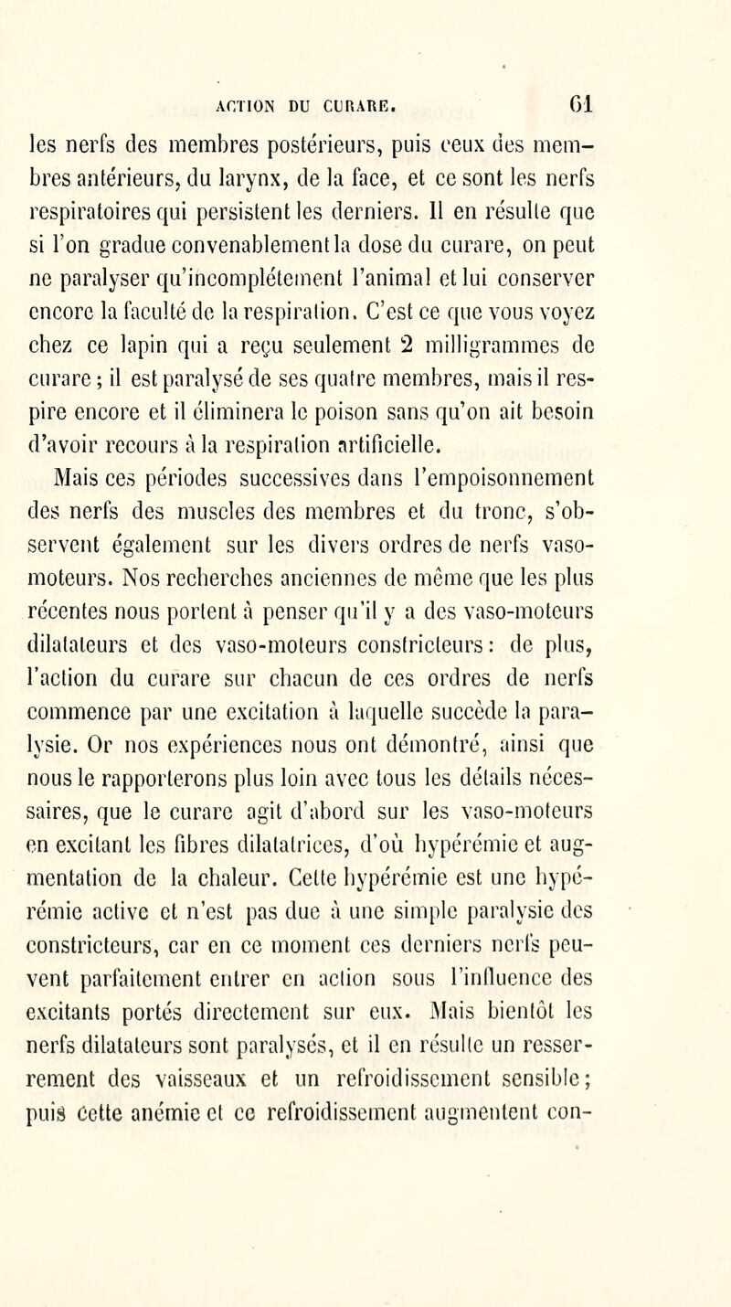 ACTION DU CL RARE. Gl les nerfs des membres postérieurs, puis ceux des mem- bres antérieurSj du larynx, de la face, et ce sont les nerfs respiratoires qui persistent les derniers. Il en résulte que si l'on gradue convenablement la dose du curare, on peut ne paralyser qu'incomplètement l'animal et lui conserver encore la faculté de la respiration. C'est ce que vous voyez chez ce lapin qui a reçu seulement 2 milligrammes de curare ; il est paralysé de ses quatre membres, mais il res- pire encore et il éliminera le poison sans qu'on ait besoin d'avoir recours à la respiration artificielle. Mais ces périodes successives dans l'empoisonnement des nerfs des muscles des membres et du tronc, s'ob- servent également sur les divei's ordres de nerfs vaso- moteurs. Nos recherches anciennes de même que les plus récentes nous portent à penser qu'il y a des vaso-moteurs dilatateurs et des vaso-moteurs constricteurs : de plus, l'action du curare sur chacun de ces ordres de nerfs commence par une excitation à laquelle succède la para- lysie. Or nos expériences nous ont démontré, ainsi que nous le rapporterons plus loin avec tous les détails néces- saires, que le curare agit d'abord sur les vaso-moteurs en excitant les fibres dilatatrices, d'où hypérémie et aug- mentation de la chaleur. Cette hypérémie est une hypé- rémie active et n'est pas duc à une simple paralysie des constricteurs, car en ce moment ces derniers nerfs peu- vent parfaitement entrer en action sous l'influence des excitants portés directement sur eux. Mais bientôt les nerfs dilatateurs sont paralysés, et il en résulte un resser- rement des vaisseaux et un refroidissement sensible; puis Cette anémie et ce refroidissement augmentent con-