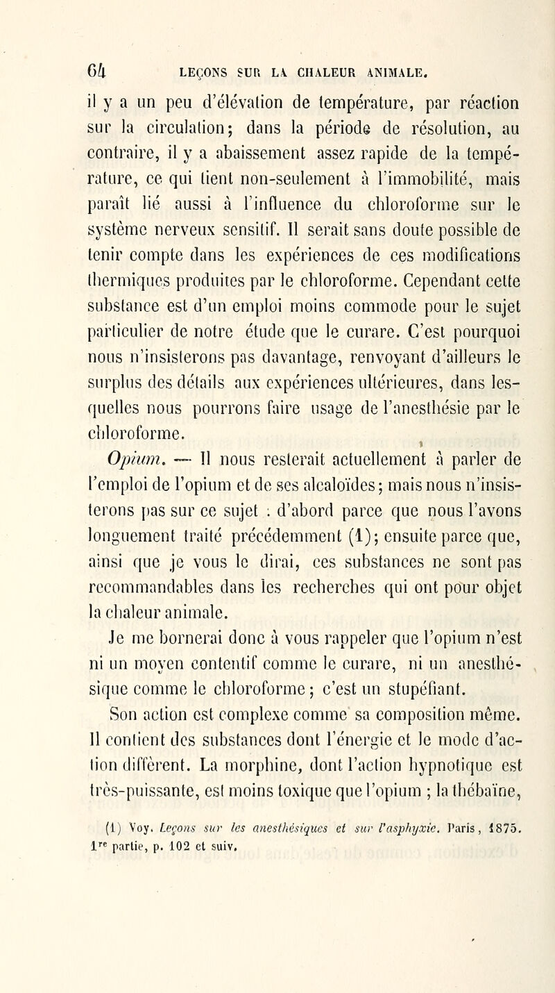 il y a un peu d'élévalion de température, par réaction sur la circulation; dans la période de résolution, au contraire, il y a abaissement assez rapide de la tempé- rature, ce qui lient non-seulement à l'immobilité, mais parait lié aussi à l'influence du chloroforme sur le système nerveux scnsilif. Il serait sans doute possible de tenir compte dans les expériences de ces modifications Ibermiques produites par le chloroforme. Cependant cette substance est d'un emploi moins commode pour le sujet parliculier de notre étude que le curare. C'est pourquoi nous n'insisterons pas davantage, renvoyant d'ailleurs le surplus des détails aux expériences ultérieures, dans les- quelles nous pourrons faire usage de l'anesthésie par le chloroforme. Oïdium. —■ 11 nous resterait actuellement à parler de l'emploi de l'opium et de ses alcaloïdes ; mais nous n'insis- terons pas sur ce sujet : d'abord parce que nous l'avons longuement traité précédemment (1); ensuite parce que, ainsi que je vous le dirai, ces substances ne sont pas recommandables dans les recherches qui ont pour objet la chaleur animale. Je me bornerai donc ù vous rappeler que l'opium n'est ni un moyen contentif comme le curare, ni un aneslhé- sique comme le chloroforme; c'est un stupéfiant. Son action est complexe comme sa composition même. 11 contient des substances dont l'énergie et le mode d'ac- tion diffèrent. La morphine, dont l'action hypnotique est très-puissante, est moins toxique que l'opium ; la thébaïne, (1) Voy. Leçons sur les anesthésiques et sur l'asphyxie, Paris, 1875. l partie, p. 102 et suiv.