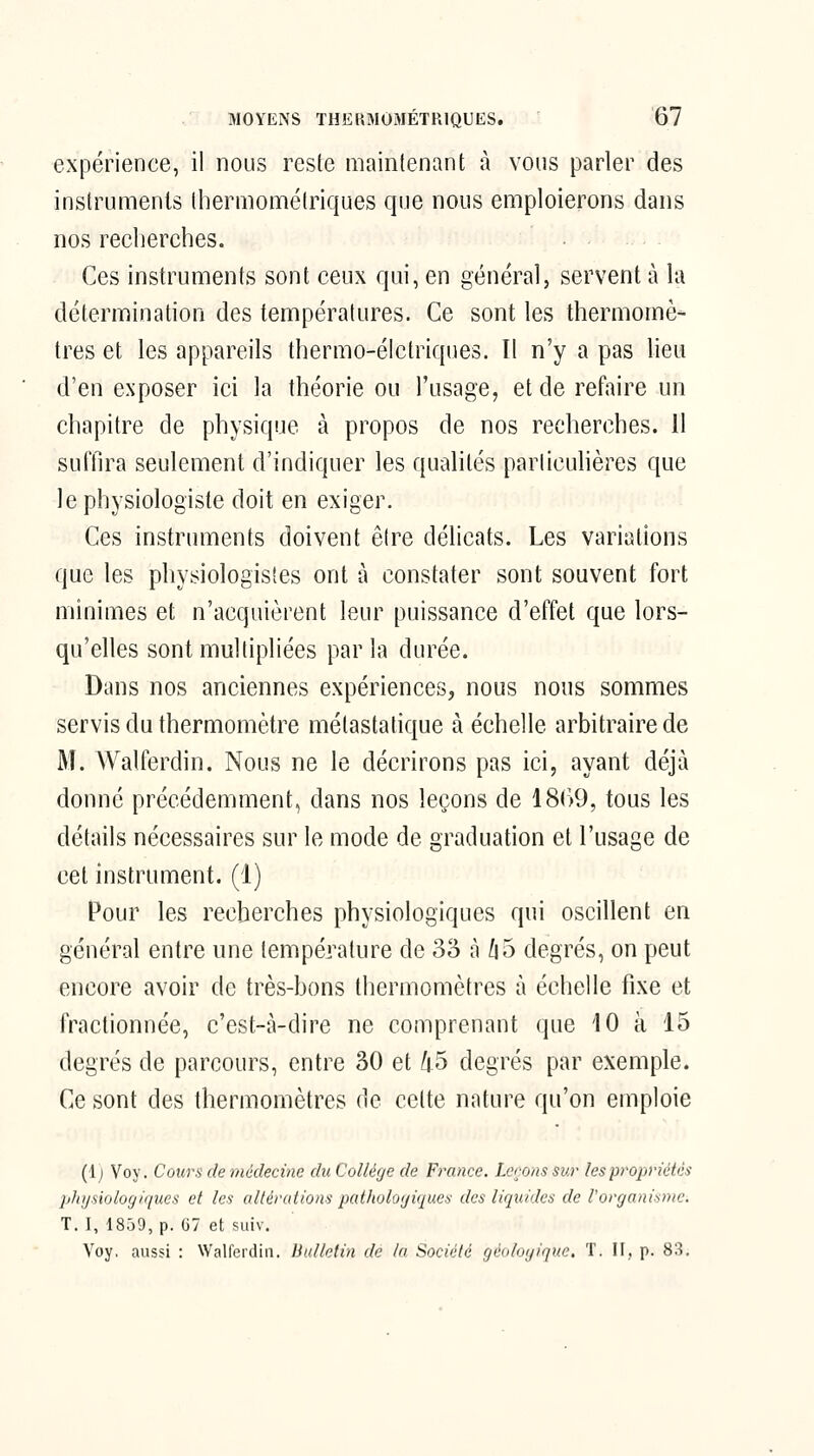 expérience, il nous reste maintenant à vous parler des instrunrienls Ihermométriques que nous emploierons dans nos recherches. Ces instruments sont ceux qui, en général, servent à la détermination des températures. Ce sont les thermomè- tres et les appareils thermo-éictriques. Il n'y a pas lieu d'en exposer ici la théorie ou l'usage, et de refaire un chapitre de physique à propos de nos recherches. 11 suffira seulement d'indiquer les qualités parlicuhères que le physiologiste doit en exiger. Ces instruments doivent être délicats. Les variations que les physiologistes ont à constater sont souvent fort minimes et n'acquièrent leur puissance d'effet que lors- qu'elles sont multipliées par la durée. Dans nos anciennes expériences, nous nous sommes servis du thermomètre métastatique à échelle arbitraire de M. Walferdin. Nous ne le décrirons pas ici, ayant déjà donné précédemment, dans nos leçons de 18(>9, tous les détails nécessaires sur le mode de graduation et l'usage de cet instrument. (1) Pour les recherches physiologiques qui oscillent en général entre une température de 33 à /i 5 degrés, on peut encore avoir de très-bons thermomètres à échelle fixe et fractionnée, c'est-à-dire ne comprenant que 10 à 15 degrés de parcours, entre 30 et /i5 degrés par exemple. Ce sont des thermomètres de cette nature qu'on emploie (Ij Voy. Cours de médecine du Collège de France. Ler-ons sur les propriétés pJnjsiologiques et les altérations pathologiques des liquides de l'organisme. T. I, 1859, p. 67 et suiv. Voy, aussi : Walferdin. liullntin de la Société géidogique. T. H, p. 83.