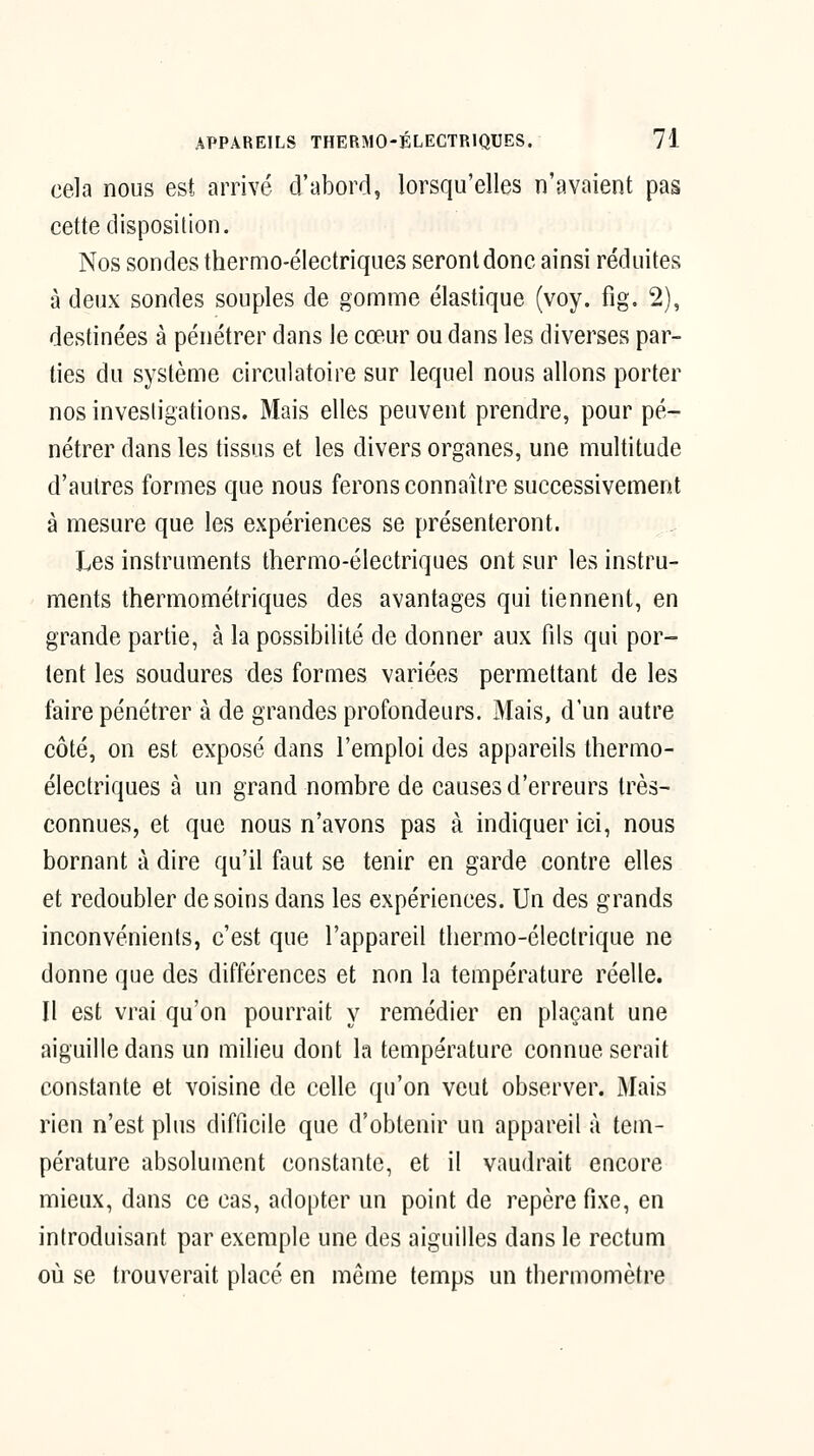 cela nous est arrivé d'abord, lorsqu'elles n'avaient pas cette disposition. Nos sondes thermo-électriques seront donc ainsi réduites à deux sondes souples de gomme élastique (voy. fig. 2), destinées à pénétrer dans le cœur ou dans les diverses par- ties du système circulatoire sur lequel nous allons porter nos investigations. Mais elles peuvent prendre, pour pé- nétrer dans les tissus et les divers organes, une multitude d'autres formes que nous ferons connaître successivement à mesure que les expériences se présenteront. Les instruments thermo-électriques ont sur les instru- ments thermométriques des avantages qui tiennent, en grande partie, à la possibilité de donner aux fds qui por- tent les soudures des formes variées permettant de les faire pénétrer à de grandes profondeurs. Mais, d'un autre côté, on est exposé dans l'emploi des appareils thermo- électriques à un grand nombre de causes d'erreurs très- connues, et que nous n'avons pas à indiquer ici, nous bornant à dire qu'il faut se tenir en garde contre elles et redoubler desoins dans les expériences. Un des grands inconvénients, c'est que l'appareil thermo-électrique ne donne que des différences et non la température réelle. Il est vrai qu'on pourrait y remédier en plaçant une aiguille dans un milieu dont la température connue serait constante et voisine de celle qu'on veut observer. Mais rien n'est plus difficile que d'obtenir un appareil à tem- pérature absolument constante, et il vaudrait encore mieux, dans ce cas, adopter un point de repère fixe, en introduisant par exemple une des aiguilles dans le rectum où se trouverait placé en même temps un thermomètre