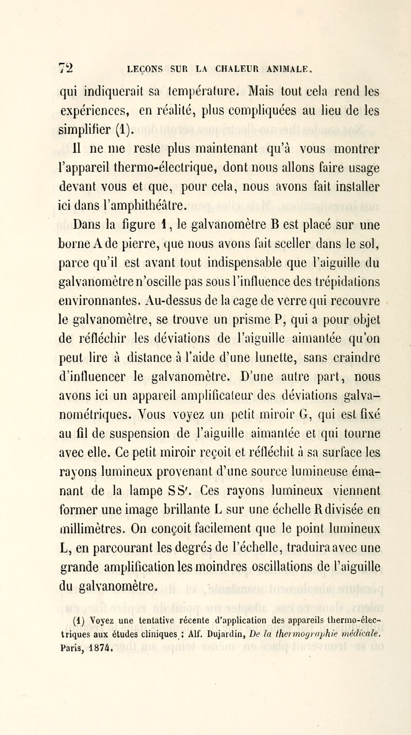 qui indiquerait sa température. Mais tout cela rend les expériences, en réalité, plus compliquées au lieu de les simplifier (1). Il ne me reste plus maintenant qu'à vous montrer l'appareil thermo-électrique, dont nous allons faire usage devant vous et que, pour cela, nous avons fait installer ici dans l'amphithéâtre. Dans la figure 1, le galvanomètre B est placé sur une borne Ade pierre, que nous avons fait sceller dans le sol, parce qu'il est avant tout indispensable que l'aiguille du galvanomètre n'oscille pas sous l'influence des trépidations environnantes. Au-dessus de la cage de verre qui recouvre le galvanomètre, se trouve un prisme P, qui a pour objet de réfléchir les déviations de l'aiguille aimantée qu'on peut lire à distance à l'aide d'une lunette, sans craindre d'influencer le galvanomètre. D'une autre part, nous avons ici un appareil amplificaleur des déviations galva- nométriques. Vous voyez un petit miroir G, qui est fixé au fil de suspension de l'aiguille aimantée et qui tourne avec elle. Ce petit miroir reçoit et réfléchit à sa surface les rayons lumineux provenant d'une source lumineuse éma- nant de la lampe S S'. Ces rayons lumineux viennent former une image briflante L sur une échelle R divisée en miflimètres. On conçoit facilement que le point lumineux L, en parcourant les degrés de l'échelle, traduira avec une grande amplification les moindres oscillations de l'aiguille du galvanomètre. (1) Voyez une tentative récente d'application des appareils thermo-élec- triques aux études cliniques : Alf. Dujardin, De la thermographie médicale. Paris, 1874.