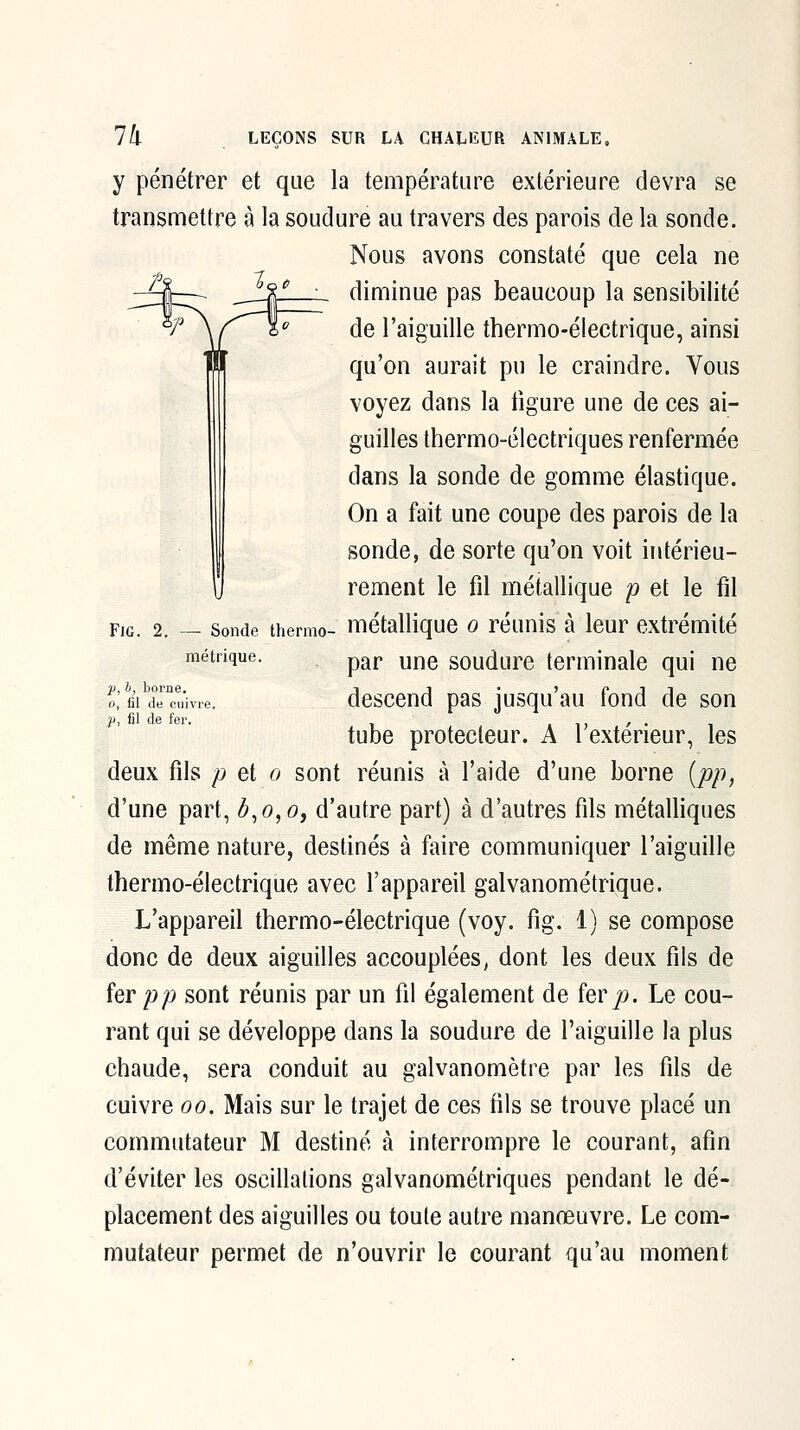 FiG. 2. — Sonde thermo- métrique. y pénétrer et que la température extérieure devra se transmettre à la soudure au travers des parois de la sonde. Nous avons constaté que cela ne diminue pas beaucoup la sensibilité de l'aiguille tbermo-électrique, ainsi qu'on aurait pu le craindre. Vous voyez dans la figure une de ces ai- guilles thermo-électriques renfermée dans la sonde de gomme élastique. On a fait une coupe des parois de la sonde, de sorte qu'on voit intérieu- rement le fil métallique p et le fil métallique o réunis à leur extrémité par une soudure terminale qui ne descend pas jusqu'au fond de son tube protecteur. A l'extérieur, les deux fils p et o sont réunis à l'aide d'une borne [pp, d'une part, b,o,o, d'autre part) à d'autres fils métalliques de même nature, destinés à faire communiquer l'aiguille thermo-électrique avec l'appareil galvanométrique. L'appareil thermo-électrique (voy. fig. 1) se compose donc de deux aiguilles accouplées, dont les deux fils de fer pp sont réunis par un fil également de fer jo. Le cou- rant qui se développe dans la soudure de l'aiguille la plus chaude, sera conduit au galvanomètre par les fils de cuivre oo. Mais sur le trajet de ces fils se trouve placé un commutateur M desfiné à interrompre le courant, afin d'éviter les oscillafions galvanométriques pendant le dé- placement des aiguilles ou toute autre manœuvre. Le com- mutateur permet de n'ouvrir le courant qu'au moment 21, b, borne. 0, fil de cuivre p, fil de fei-.