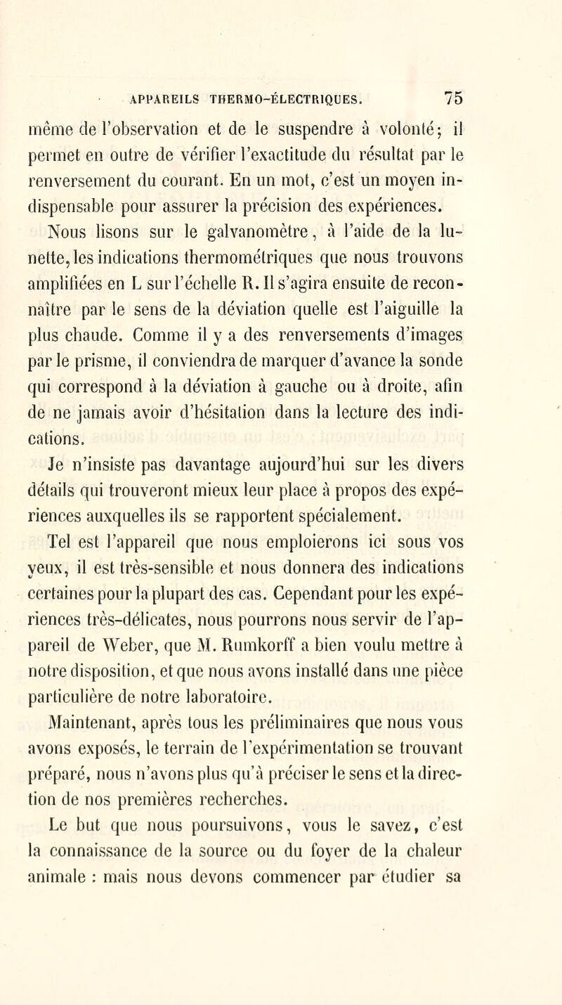 même de l'observation et de le suspendre à volonté; il permet en outre de vérifier l'exactitude du résultat par le renversement du courant. En un mot, c'est un moyen in- dispensable pour assurer la précision des expériences. Nous lisons sur le galvanomètre, à l'aide de la lu- nette, les indications thermomélriques que nous trouvons amplifiées en L sur l'échelle R. Il s'agira ensuite de recon- naître par le sens de la déviation quelle est l'aiguille la plus chaude. Comme il y a des renversements d'images par le prisme, il conviendra de marquer d'avance la sonde qui correspond à la déviation à gauche ou à droite, afin de ne jamais avoir d'hésitation dans la lecture des indi- cations. Je n'insiste pas davantage aujourd'hui sur les divers détails qui trouveront mieux leur place à propos des expé- riences auxquelles ils se rapportent spécialement. Tel est l'appareil que nous emploierons ici sous vos yeux, il est très-sensible et nous donnera des indications certaines pour la plupart des cas. Cependant pour les expé- riences très-délicates, nous pourrons nous servir de l'ap- pareil de Weber, que M. Riunkorff a bien voulu mettre à notre disposition, et que nous avons installé dans une pièce particulière de notre laboratoire. Maintenant, après tous les préliminaires que nous vous avons exposés, le terrain de l'expérimentation se trouvant préparé, nous n'avons plus qu'à préciser le sens et la direc- tion de nos premières recherches. Le but que nous poursuivons, vous le savez, c'est la connaissance de la source ou du foyer de la chaleur animale : mais nous devons commencer par étudier sa