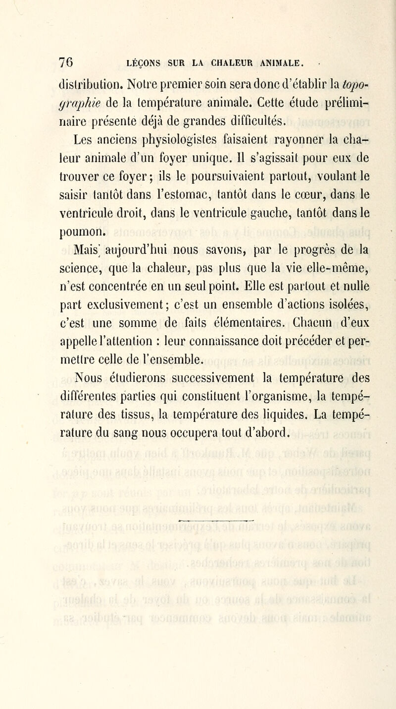 distribution. Notre premier soin sera donc d'établir la topo- graphie de la température animale. Cette étude prélimi- naire présente déjà de grandes difficultés. Les anciens physiologistes faisaient rayonner la cha- leur animale d'un foyer unique. Il s'agissait pour eux de trouver ce foyer; ils le poursuivaient partout, voulant le saisir tantôt dans l'estomac, tantôt dans le cœur, dans le ventricule droit, dans le ventricule gauche, tantôt dans le poumon. Mais^ atjjourd'hui nous savons, par le progrès de la science, que la chaleur, pas plus que la vie elle-même, n'est concentrée en un seul point. Elle est partout et nulle part exclusivement ; c'est un ensemble d'actions isolées, c'est une somme de faits élémentaires. Chacun d'eux appelle l'attention : leur connaissance doit précéder et per- mettre celle de l'ensemble. Nous étudierons successivement la température des différentes parties qui constituent l'organisme, la tempé- rature des tissus, la température des liquides. La tempé- rature du sang nous occupera tout d'abord.