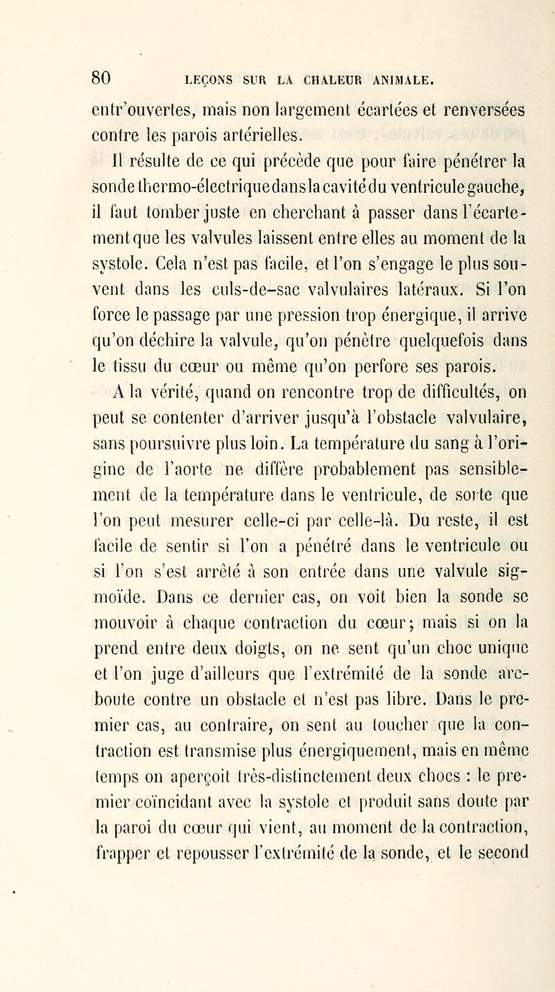 entr'ouvertes, mais non largement écartées et renversées contre les parois artérielles. Il résulte de ce qui précède que pour faire pénétrer la sonde thermo-électriquedanslacavitédu ventricule gauche, il faut tomber juste en cherchant à passer dans l'écarté- ment que les valvules laissent entre elles au moment de la systole. Cela n'est pas facile, et l'on s'engage le plus sou- vent dans les culs-de-sac valvulaires latéraux. Si l'on force le passage par une pression trop énergique, il arrive qu'on déchire la valvule, qu'on pénètre quelquefois dans le tissu du cœur ou même qu'on perfore ses parois. A la vérité, quand on rencontre trop de difficultés, on peut se contenter d'arriver jusqu'à l'obstacle valvulaire, sans poursuivre plus loin. La température du sang à l'ori- gine de l'aorte ne diffère probablement pas sensible- ment de la température dans le ventricule, de sorte que l'on peut mesurer celle-ci par celle-là. Du reste, il est facile de sentir si l'on a pénétré dans le ventricule ou si l'on s'est arrêté à son entrée dans une valvule sig- moïde. Dans ce dernier cas, on voit bien la sonde se mouvoir à chaque contraction du cœur; mais si on la prend entre deux doigts, on ne sent qu'un choc unique et l'on juge d'ailleurs que l'extrémité de la sonde arc- boute contre un obstacle et n'est pas libre. Dans le pre- mier cas, au contraire, on sent au toucher que la con- traction est transmise plus énergiquement, mais en même temps on aperçoit très-distinctement deux chocs : le pre- mier coïncidant avec la systole et produit sans doute par la paroi du cœur qui vient, au moment de la contraction, frapper et repousser l'extrémité de la sonde, et le second
