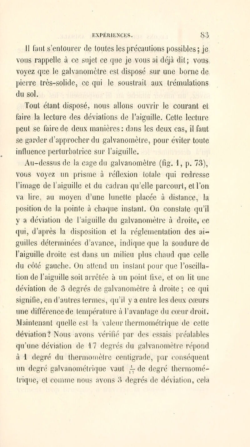 11 faiU s'entourer de toutes les précautions possibles; je vous rappelle à ce sujet ce que je vous ai déjà dit; vous voyez que le galvanomètre est disposé sur une borne de pierre très-solide, ce qui le soustrait aux trémulations du sol. Tout étant disposé, nous allons ouvrir le courant et faire la lecture des déviations de l'aicçuille. Cette lecture peut se faire de deux manières : dans les deux cas, il faut se garder d'approcher du galvanomètre, pour éviter toute influence perturbatrice sur l'aiguille. Au-dessus de la cage du galvanomètre (fig. 1, p. 73), vous voyez un prisme à réflexion totale qui redresse l'image de l'aiguille et du cadran qu'elle parcourt, et l'on va lire, au moyen d'une lunette placée à distance, la position de la pointe à chaque instant. On constate qu'il y a déviation de l'aiguifle du galvanomètre à droite, ce qui, d'après la disposition et la réglementation des ai- guilles déterminées d'avance, indique que la soudure de l'aiguille droite est dans un milieu plus chaud que celle du côté gauche. On attend un instant pour que l'oscilla- tion de l'aiguille soit arrêtée à un point fixe, et on lit une déviation de 3 degrés de galvanomètre à droite ; ce qui signifie, en d'autres termes, qu'il y a entre les deux cœurs une différence de température à l'avantage du cœur droit. Maintenant quelle est la valeur Ihermométrique de cette déviation? Nous avons vérifié par des essais préalables qu'une déviation de 17 degrés du galvanomètre répond à 1 degré du thermomètre cenfigrade, par conséquent un degré galvanométrique vaut p: de degré Ihermomé- trique, et coiiiine nous avons 3 degrés de déviation, cela