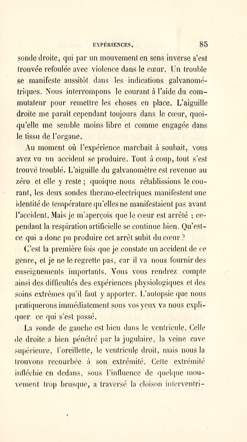 sonde droite, qui par un mouvement en sens inverse s'est trouvée refoulée avec violence dans le cœur. \Jn trouble se manifeste aussitôt dans les indications galvanomé- triques. Nous interrompons le courant à l'aide du com- mutateur pour remettre les choses en place. L'aiguille droite me parait cependant toujours dans le cœur, quoi- qu'elle me semble moins libre et comme engagée dans le tissu de l'organe. Au moment où l'expérience marchait à souhait, vous avez vu un accident se produire. Tout à coup, tout s'est trouvé troublé. L'aiguille du galvanomètre est revenue au zéro et elle y reste ; quoique nous rétablissions le cou- rant, les deux sondes thermo-électriques manifestent une identité de température qu'elles ne manifestaient pas avant l'accident. Mais je m'aperçois que le cœur est arrêté ; ce- pendant la respiration artificielle se continue bien. Qu'est- ce qui a donc pu produire cet arrêt subit du cœur ? C'est la première fois que je constate un accident de ce genre, et je ne le regrette pas, car il va nous fournir des enseignemenis importants. Vous vous rendrez compte ainsi des difficultés des expériences physiologiques et des soins extrêmes qu'il faut y apporter. L'autopsie que nous pratiquerons immédiatement sous vos yeux va nous expli- quer ce qui s'est passé. La sonde de gauche est bien dans le ventricule. Celle de droite a bien pénétré par la jugulaire, la veine cave supérieure, l'oreillette, le ventricule droit, mais nous la trouvons recourbée à son extrémité. Celte extrémité infiécliie en dedans, sous l'influence de quelque mou- vement trop brusque, a traversé la cloison inicrvenfri-