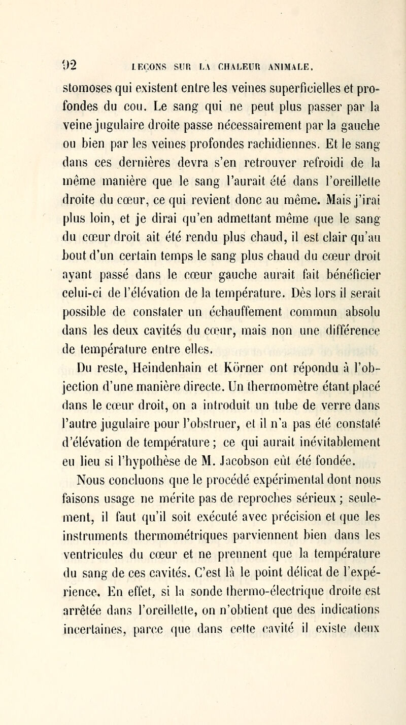 stomoses qui existent entre les veines superficielles et pro» fondes du cou. Le sang qui ne peut plus passer par la veine jugulaire droite passe nécessairement par la gauche ou bien par les veines profondes rachidiennes. Et le sang dans ces dernières devra s'en retrouver refroidi de la même manière que le sang l'aurait été dans l'oreilletle droite du cœur, ce qui revient donc au même. Mais j'irai plus loin, et je dirai qu'en admettant même que le sang du cœur droit ait été rendu plus chaud, il est clair qu'au bout d'un certain temps le sang plus chaud du cœur droit ayant passé dans le cœur gauche aurait fait bénéficier celui-ci de l'élévation de la température. Dès lors il serait possible de constater un échauffement commun absolu dans les deux cavités du ca^ur, mais non une différence de température entre elles. Du reste, Heindenhain et Korner ont répondu à l'ob- jection d'une manière directe. Un thermomètre étant placé dans le cœur droit, on a introduit un tube de verre dans l'autre jugulaire pour l'obstruer, et il n'a pas été constaté d'élévation de température; ce qui aurait inévitablement eu lieu si l'hypothèse de M. Jacobson eût été fondée. Nous concluons que le procédé expérimental dont nous faisons usage ne mérite pas de reproches sérieux ; seule- ment, il faut qu'il soit exécuté avec précision et que les instruments thermométriques parviennent bien dans les ventricules du cœur et ne prennent que la température du sang de ces cavités. C'est là le point délicat de l'expé- rience. En effet, si la sonde thermo-électrique droite est arrêtée dans l'oreillette, on n'obtient que des indications incertaines, parce que dans cette cavité il existe deux